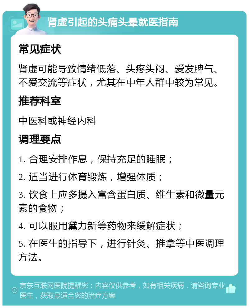 肾虚引起的头痛头晕就医指南 常见症状 肾虚可能导致情绪低落、头疼头闷、爱发脾气、不爱交流等症状，尤其在中年人群中较为常见。 推荐科室 中医科或神经内科 调理要点 1. 合理安排作息，保持充足的睡眠； 2. 适当进行体育锻炼，增强体质； 3. 饮食上应多摄入富含蛋白质、维生素和微量元素的食物； 4. 可以服用黛力新等药物来缓解症状； 5. 在医生的指导下，进行针灸、推拿等中医调理方法。