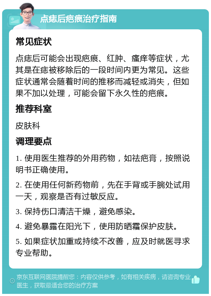 点痣后疤痕治疗指南 常见症状 点痣后可能会出现疤痕、红肿、瘙痒等症状，尤其是在痣被移除后的一段时间内更为常见。这些症状通常会随着时间的推移而减轻或消失，但如果不加以处理，可能会留下永久性的疤痕。 推荐科室 皮肤科 调理要点 1. 使用医生推荐的外用药物，如祛疤膏，按照说明书正确使用。 2. 在使用任何新药物前，先在手背或手腕处试用一天，观察是否有过敏反应。 3. 保持伤口清洁干燥，避免感染。 4. 避免暴露在阳光下，使用防晒霜保护皮肤。 5. 如果症状加重或持续不改善，应及时就医寻求专业帮助。