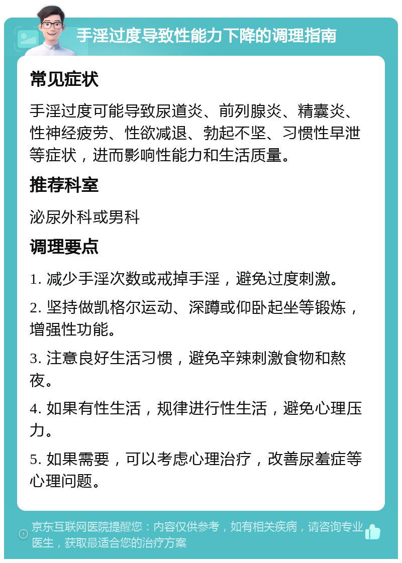 手淫过度导致性能力下降的调理指南 常见症状 手淫过度可能导致尿道炎、前列腺炎、精囊炎、性神经疲劳、性欲减退、勃起不坚、习惯性早泄等症状，进而影响性能力和生活质量。 推荐科室 泌尿外科或男科 调理要点 1. 减少手淫次数或戒掉手淫，避免过度刺激。 2. 坚持做凯格尔运动、深蹲或仰卧起坐等锻炼，增强性功能。 3. 注意良好生活习惯，避免辛辣刺激食物和熬夜。 4. 如果有性生活，规律进行性生活，避免心理压力。 5. 如果需要，可以考虑心理治疗，改善尿羞症等心理问题。