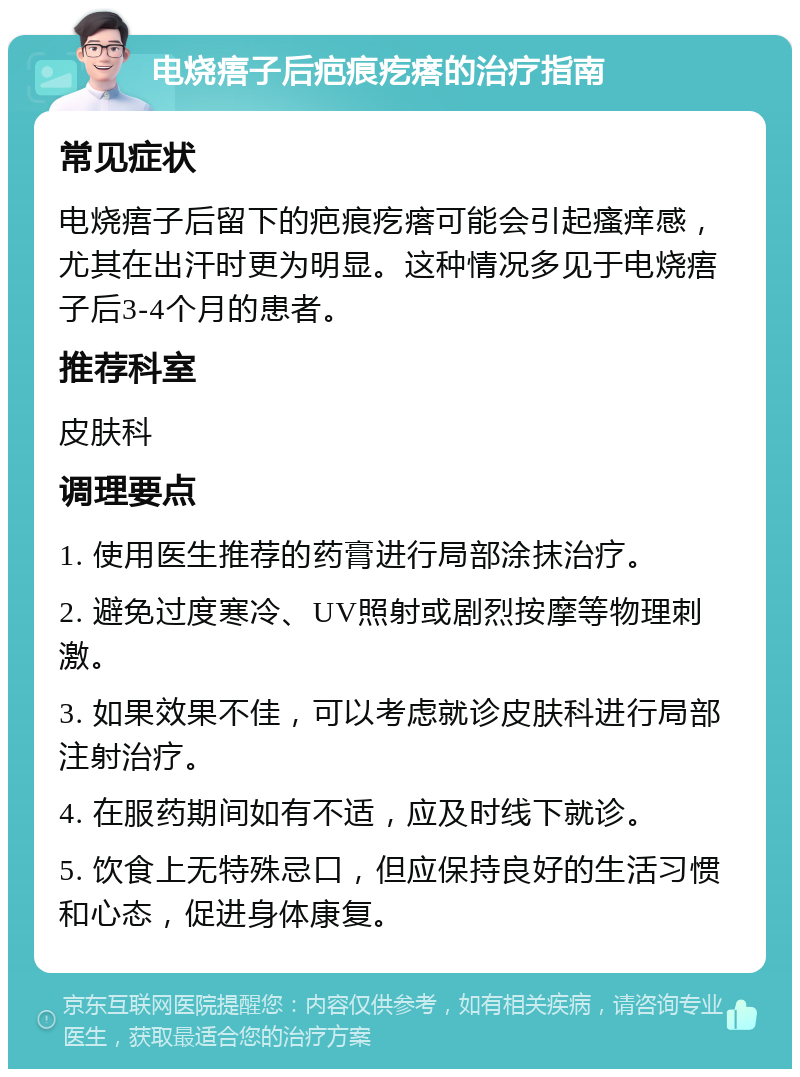 电烧痦子后疤痕疙瘩的治疗指南 常见症状 电烧痦子后留下的疤痕疙瘩可能会引起瘙痒感，尤其在出汗时更为明显。这种情况多见于电烧痦子后3-4个月的患者。 推荐科室 皮肤科 调理要点 1. 使用医生推荐的药膏进行局部涂抹治疗。 2. 避免过度寒冷、UV照射或剧烈按摩等物理刺激。 3. 如果效果不佳，可以考虑就诊皮肤科进行局部注射治疗。 4. 在服药期间如有不适，应及时线下就诊。 5. 饮食上无特殊忌口，但应保持良好的生活习惯和心态，促进身体康复。