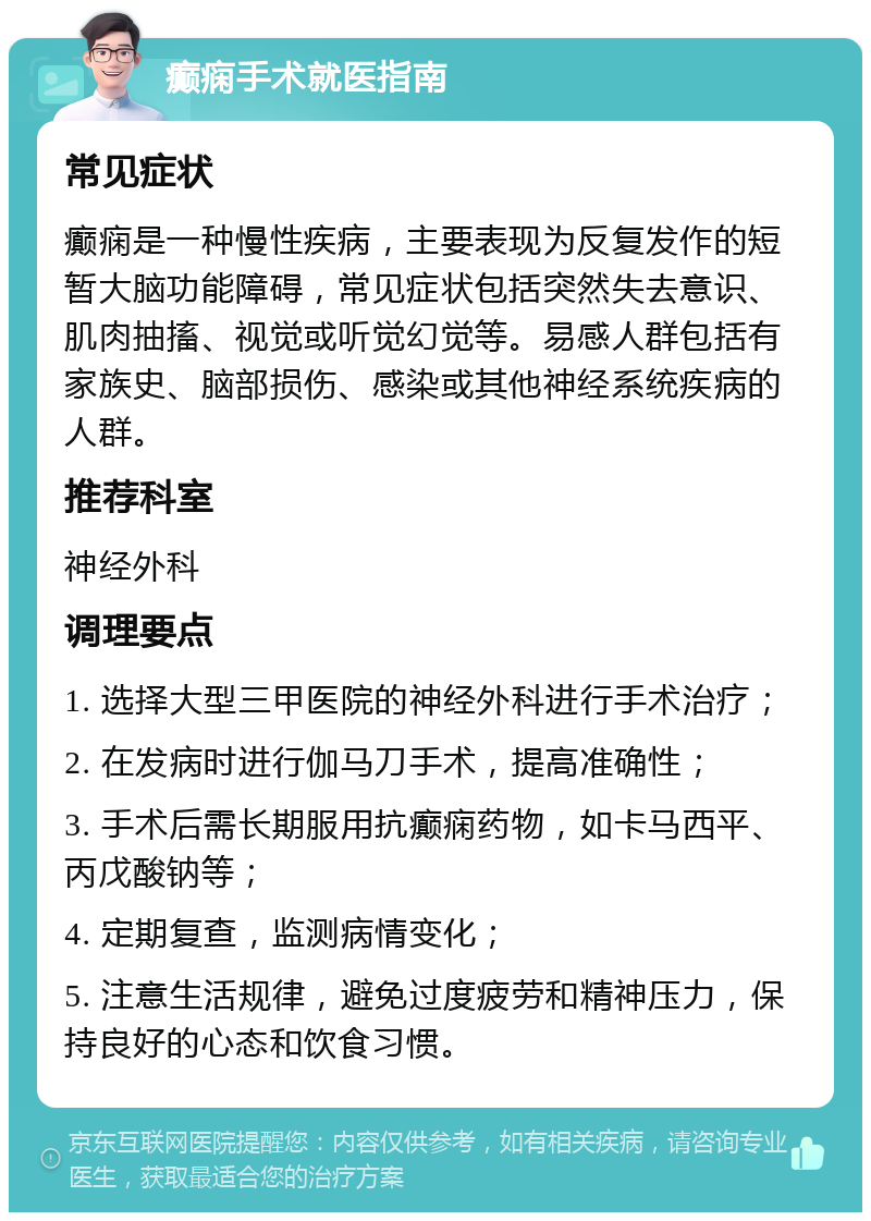 癫痫手术就医指南 常见症状 癫痫是一种慢性疾病，主要表现为反复发作的短暂大脑功能障碍，常见症状包括突然失去意识、肌肉抽搐、视觉或听觉幻觉等。易感人群包括有家族史、脑部损伤、感染或其他神经系统疾病的人群。 推荐科室 神经外科 调理要点 1. 选择大型三甲医院的神经外科进行手术治疗； 2. 在发病时进行伽马刀手术，提高准确性； 3. 手术后需长期服用抗癫痫药物，如卡马西平、丙戊酸钠等； 4. 定期复查，监测病情变化； 5. 注意生活规律，避免过度疲劳和精神压力，保持良好的心态和饮食习惯。