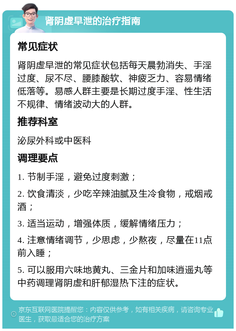 肾阴虚早泄的治疗指南 常见症状 肾阴虚早泄的常见症状包括每天晨勃消失、手淫过度、尿不尽、腰膝酸软、神疲乏力、容易情绪低落等。易感人群主要是长期过度手淫、性生活不规律、情绪波动大的人群。 推荐科室 泌尿外科或中医科 调理要点 1. 节制手淫，避免过度刺激； 2. 饮食清淡，少吃辛辣油腻及生冷食物，戒烟戒酒； 3. 适当运动，增强体质，缓解情绪压力； 4. 注意情绪调节，少思虑，少熬夜，尽量在11点前入睡； 5. 可以服用六味地黄丸、三金片和加味逍遥丸等中药调理肾阴虚和肝郁湿热下注的症状。