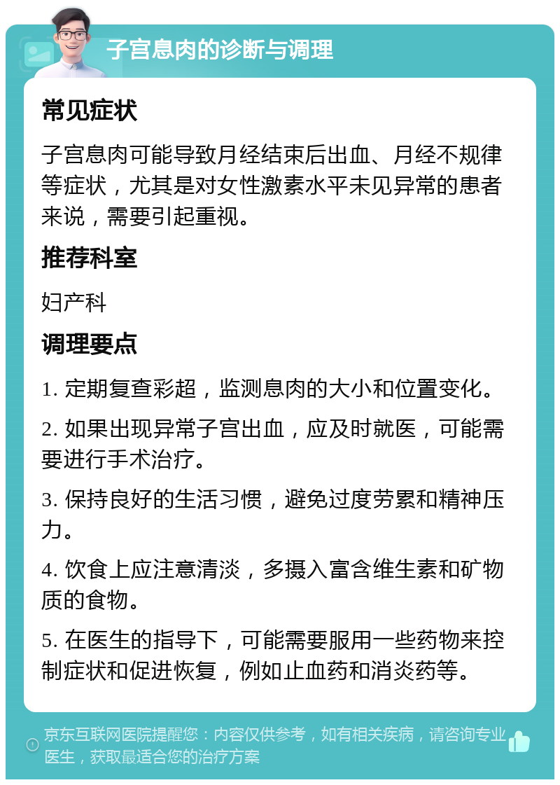 子宫息肉的诊断与调理 常见症状 子宫息肉可能导致月经结束后出血、月经不规律等症状，尤其是对女性激素水平未见异常的患者来说，需要引起重视。 推荐科室 妇产科 调理要点 1. 定期复查彩超，监测息肉的大小和位置变化。 2. 如果出现异常子宫出血，应及时就医，可能需要进行手术治疗。 3. 保持良好的生活习惯，避免过度劳累和精神压力。 4. 饮食上应注意清淡，多摄入富含维生素和矿物质的食物。 5. 在医生的指导下，可能需要服用一些药物来控制症状和促进恢复，例如止血药和消炎药等。