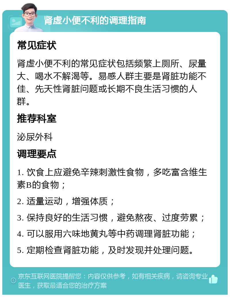 肾虚小便不利的调理指南 常见症状 肾虚小便不利的常见症状包括频繁上厕所、尿量大、喝水不解渴等。易感人群主要是肾脏功能不佳、先天性肾脏问题或长期不良生活习惯的人群。 推荐科室 泌尿外科 调理要点 1. 饮食上应避免辛辣刺激性食物，多吃富含维生素B的食物； 2. 适量运动，增强体质； 3. 保持良好的生活习惯，避免熬夜、过度劳累； 4. 可以服用六味地黄丸等中药调理肾脏功能； 5. 定期检查肾脏功能，及时发现并处理问题。