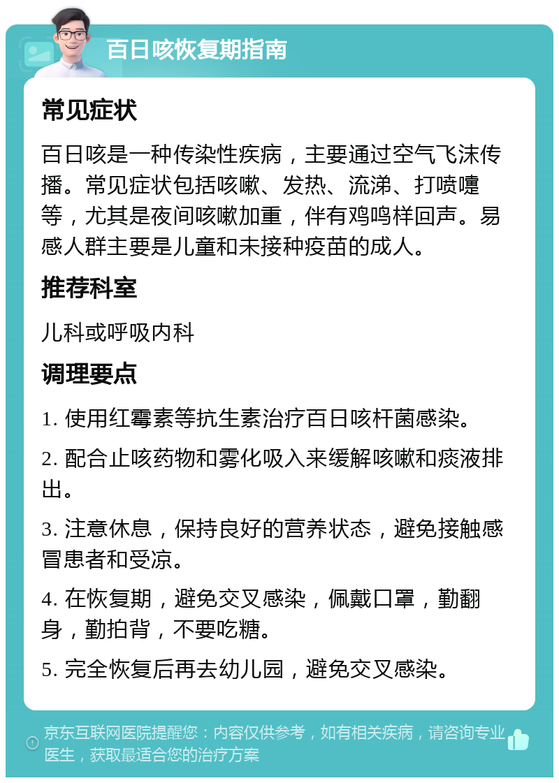 百日咳恢复期指南 常见症状 百日咳是一种传染性疾病，主要通过空气飞沫传播。常见症状包括咳嗽、发热、流涕、打喷嚏等，尤其是夜间咳嗽加重，伴有鸡鸣样回声。易感人群主要是儿童和未接种疫苗的成人。 推荐科室 儿科或呼吸内科 调理要点 1. 使用红霉素等抗生素治疗百日咳杆菌感染。 2. 配合止咳药物和雾化吸入来缓解咳嗽和痰液排出。 3. 注意休息，保持良好的营养状态，避免接触感冒患者和受凉。 4. 在恢复期，避免交叉感染，佩戴口罩，勤翻身，勤拍背，不要吃糖。 5. 完全恢复后再去幼儿园，避免交叉感染。