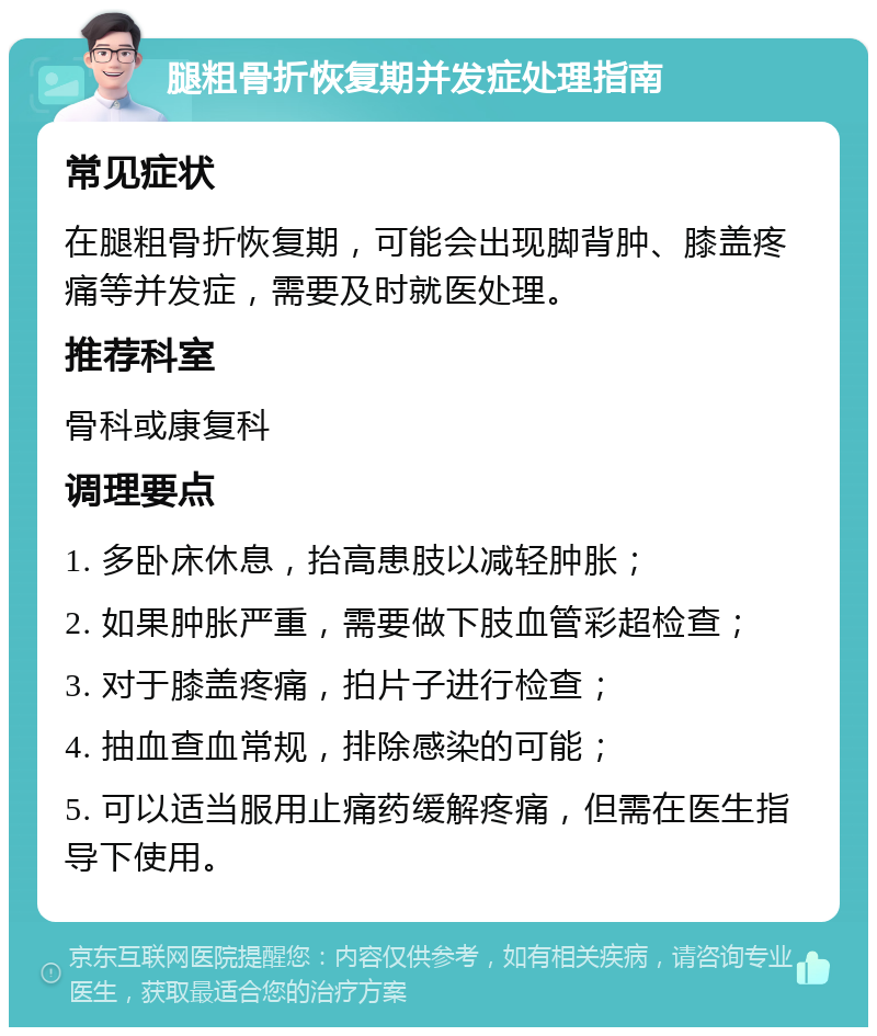 腿粗骨折恢复期并发症处理指南 常见症状 在腿粗骨折恢复期，可能会出现脚背肿、膝盖疼痛等并发症，需要及时就医处理。 推荐科室 骨科或康复科 调理要点 1. 多卧床休息，抬高患肢以减轻肿胀； 2. 如果肿胀严重，需要做下肢血管彩超检查； 3. 对于膝盖疼痛，拍片子进行检查； 4. 抽血查血常规，排除感染的可能； 5. 可以适当服用止痛药缓解疼痛，但需在医生指导下使用。