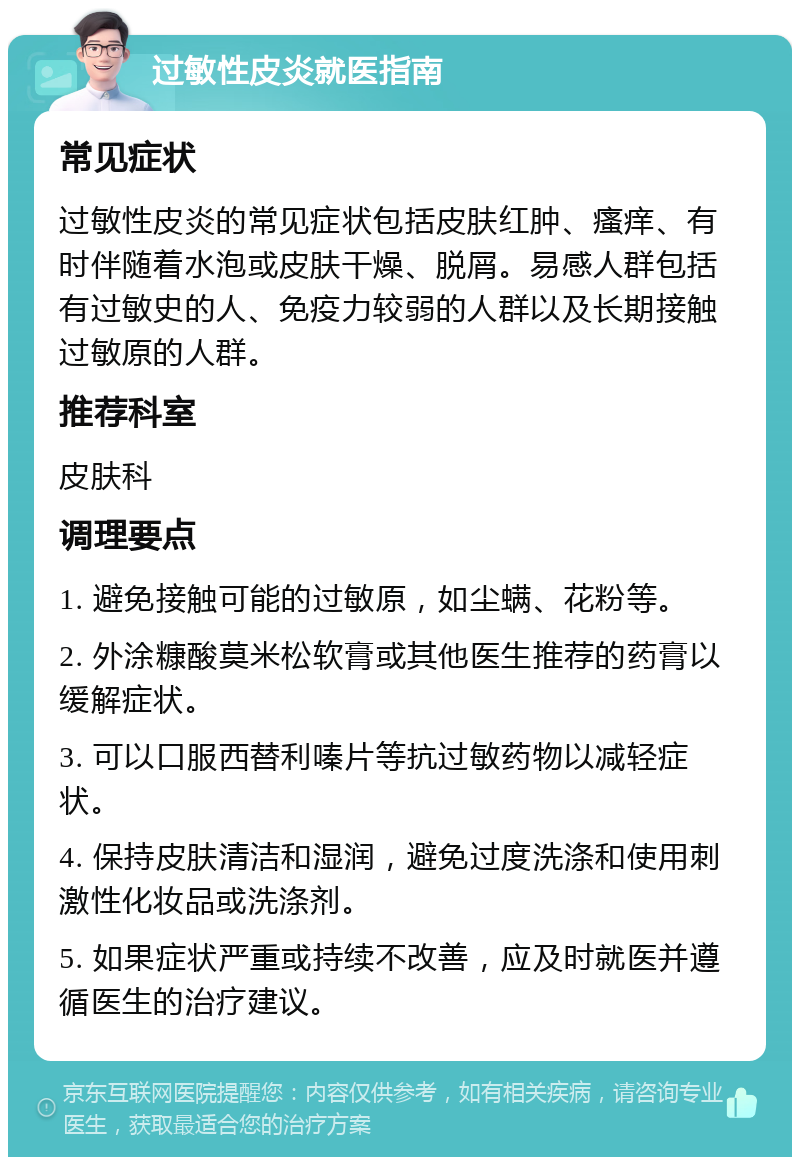 过敏性皮炎就医指南 常见症状 过敏性皮炎的常见症状包括皮肤红肿、瘙痒、有时伴随着水泡或皮肤干燥、脱屑。易感人群包括有过敏史的人、免疫力较弱的人群以及长期接触过敏原的人群。 推荐科室 皮肤科 调理要点 1. 避免接触可能的过敏原，如尘螨、花粉等。 2. 外涂糠酸莫米松软膏或其他医生推荐的药膏以缓解症状。 3. 可以口服西替利嗪片等抗过敏药物以减轻症状。 4. 保持皮肤清洁和湿润，避免过度洗涤和使用刺激性化妆品或洗涤剂。 5. 如果症状严重或持续不改善，应及时就医并遵循医生的治疗建议。