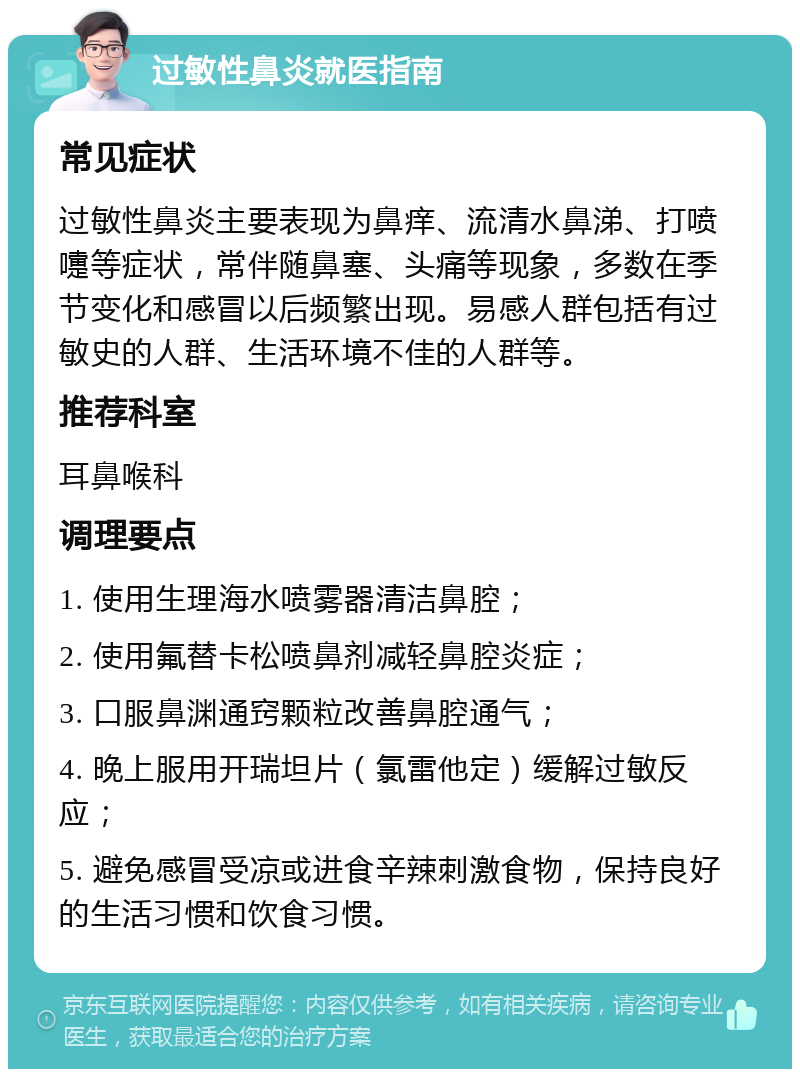 过敏性鼻炎就医指南 常见症状 过敏性鼻炎主要表现为鼻痒、流清水鼻涕、打喷嚏等症状，常伴随鼻塞、头痛等现象，多数在季节变化和感冒以后频繁出现。易感人群包括有过敏史的人群、生活环境不佳的人群等。 推荐科室 耳鼻喉科 调理要点 1. 使用生理海水喷雾器清洁鼻腔； 2. 使用氟替卡松喷鼻剂减轻鼻腔炎症； 3. 口服鼻渊通窍颗粒改善鼻腔通气； 4. 晚上服用开瑞坦片（氯雷他定）缓解过敏反应； 5. 避免感冒受凉或进食辛辣刺激食物，保持良好的生活习惯和饮食习惯。