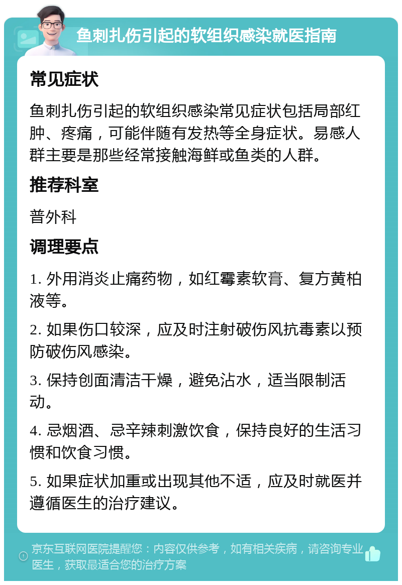 鱼刺扎伤引起的软组织感染就医指南 常见症状 鱼刺扎伤引起的软组织感染常见症状包括局部红肿、疼痛，可能伴随有发热等全身症状。易感人群主要是那些经常接触海鲜或鱼类的人群。 推荐科室 普外科 调理要点 1. 外用消炎止痛药物，如红霉素软膏、复方黄柏液等。 2. 如果伤口较深，应及时注射破伤风抗毒素以预防破伤风感染。 3. 保持创面清洁干燥，避免沾水，适当限制活动。 4. 忌烟酒、忌辛辣刺激饮食，保持良好的生活习惯和饮食习惯。 5. 如果症状加重或出现其他不适，应及时就医并遵循医生的治疗建议。