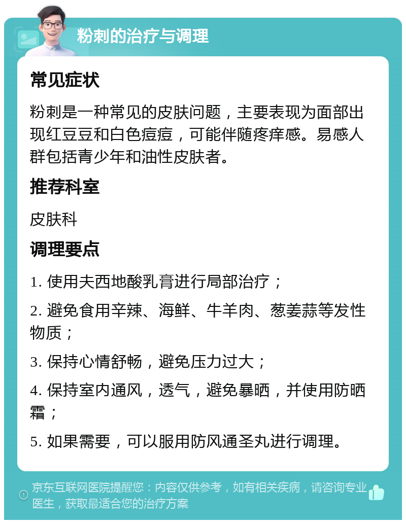 粉刺的治疗与调理 常见症状 粉刺是一种常见的皮肤问题，主要表现为面部出现红豆豆和白色痘痘，可能伴随疼痒感。易感人群包括青少年和油性皮肤者。 推荐科室 皮肤科 调理要点 1. 使用夫西地酸乳膏进行局部治疗； 2. 避免食用辛辣、海鲜、牛羊肉、葱姜蒜等发性物质； 3. 保持心情舒畅，避免压力过大； 4. 保持室内通风，透气，避免暴晒，并使用防晒霜； 5. 如果需要，可以服用防风通圣丸进行调理。