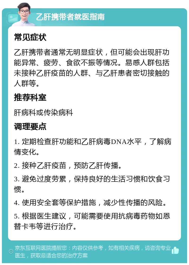 乙肝携带者就医指南 常见症状 乙肝携带者通常无明显症状，但可能会出现肝功能异常、疲劳、食欲不振等情况。易感人群包括未接种乙肝疫苗的人群、与乙肝患者密切接触的人群等。 推荐科室 肝病科或传染病科 调理要点 1. 定期检查肝功能和乙肝病毒DNA水平，了解病情变化。 2. 接种乙肝疫苗，预防乙肝传播。 3. 避免过度劳累，保持良好的生活习惯和饮食习惯。 4. 使用安全套等保护措施，减少性传播的风险。 5. 根据医生建议，可能需要使用抗病毒药物如恩替卡韦等进行治疗。