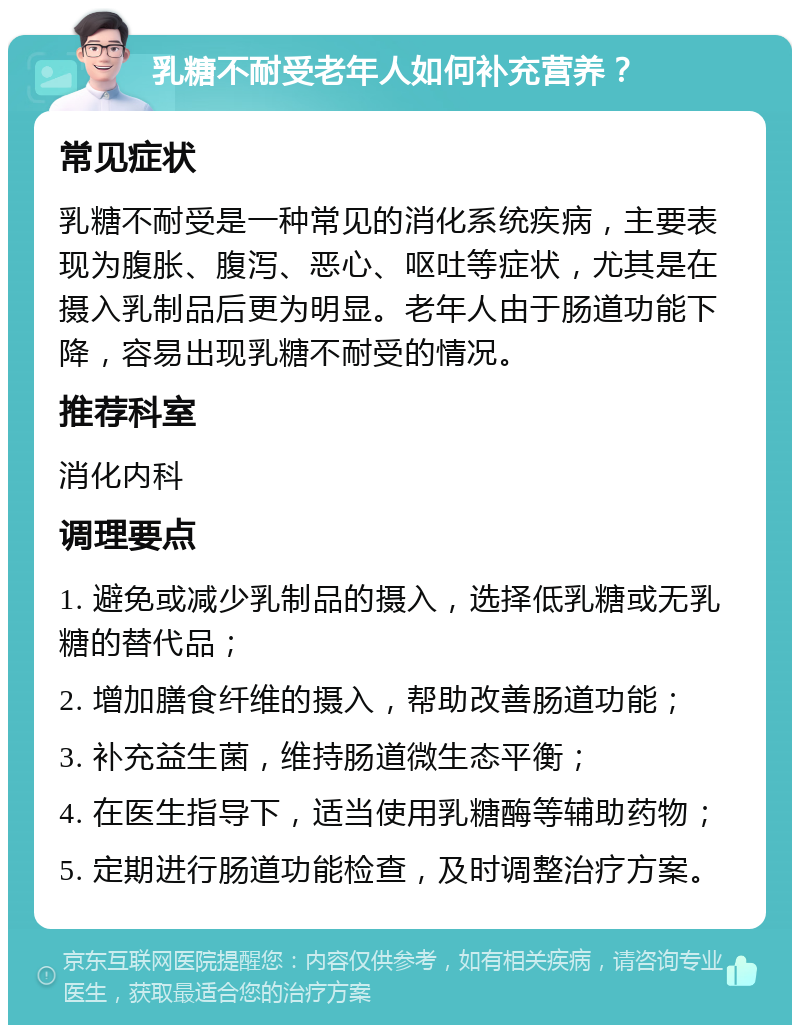 乳糖不耐受老年人如何补充营养？ 常见症状 乳糖不耐受是一种常见的消化系统疾病，主要表现为腹胀、腹泻、恶心、呕吐等症状，尤其是在摄入乳制品后更为明显。老年人由于肠道功能下降，容易出现乳糖不耐受的情况。 推荐科室 消化内科 调理要点 1. 避免或减少乳制品的摄入，选择低乳糖或无乳糖的替代品； 2. 增加膳食纤维的摄入，帮助改善肠道功能； 3. 补充益生菌，维持肠道微生态平衡； 4. 在医生指导下，适当使用乳糖酶等辅助药物； 5. 定期进行肠道功能检查，及时调整治疗方案。