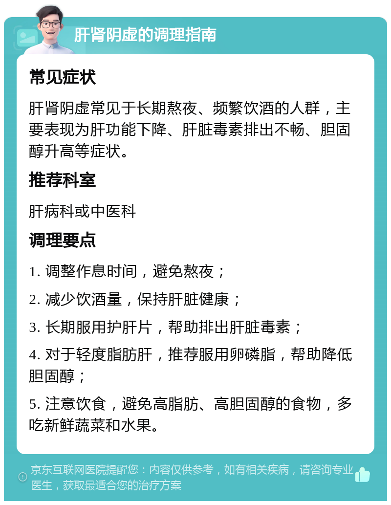 肝肾阴虚的调理指南 常见症状 肝肾阴虚常见于长期熬夜、频繁饮酒的人群，主要表现为肝功能下降、肝脏毒素排出不畅、胆固醇升高等症状。 推荐科室 肝病科或中医科 调理要点 1. 调整作息时间，避免熬夜； 2. 减少饮酒量，保持肝脏健康； 3. 长期服用护肝片，帮助排出肝脏毒素； 4. 对于轻度脂肪肝，推荐服用卵磷脂，帮助降低胆固醇； 5. 注意饮食，避免高脂肪、高胆固醇的食物，多吃新鲜蔬菜和水果。