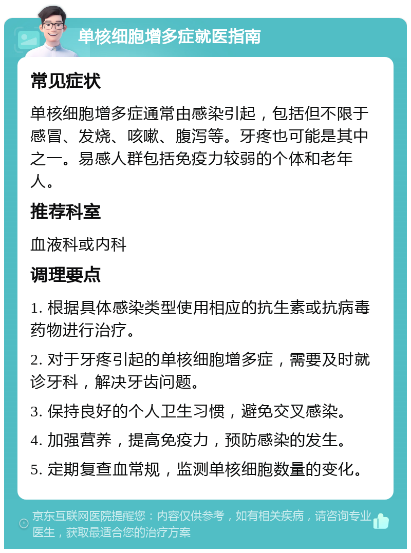 单核细胞增多症就医指南 常见症状 单核细胞增多症通常由感染引起，包括但不限于感冒、发烧、咳嗽、腹泻等。牙疼也可能是其中之一。易感人群包括免疫力较弱的个体和老年人。 推荐科室 血液科或内科 调理要点 1. 根据具体感染类型使用相应的抗生素或抗病毒药物进行治疗。 2. 对于牙疼引起的单核细胞增多症，需要及时就诊牙科，解决牙齿问题。 3. 保持良好的个人卫生习惯，避免交叉感染。 4. 加强营养，提高免疫力，预防感染的发生。 5. 定期复查血常规，监测单核细胞数量的变化。