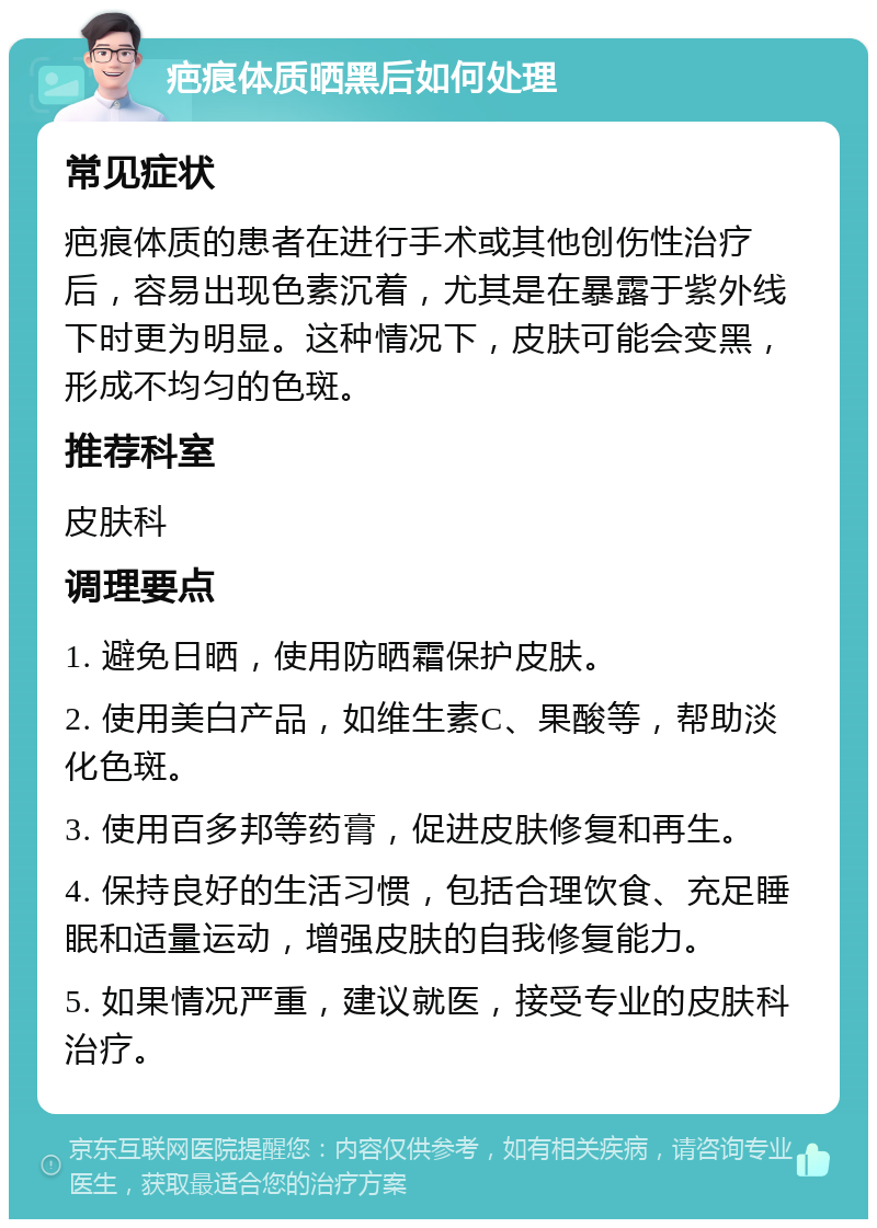 疤痕体质晒黑后如何处理 常见症状 疤痕体质的患者在进行手术或其他创伤性治疗后，容易出现色素沉着，尤其是在暴露于紫外线下时更为明显。这种情况下，皮肤可能会变黑，形成不均匀的色斑。 推荐科室 皮肤科 调理要点 1. 避免日晒，使用防晒霜保护皮肤。 2. 使用美白产品，如维生素C、果酸等，帮助淡化色斑。 3. 使用百多邦等药膏，促进皮肤修复和再生。 4. 保持良好的生活习惯，包括合理饮食、充足睡眠和适量运动，增强皮肤的自我修复能力。 5. 如果情况严重，建议就医，接受专业的皮肤科治疗。