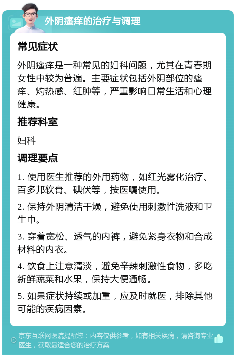 外阴瘙痒的治疗与调理 常见症状 外阴瘙痒是一种常见的妇科问题，尤其在青春期女性中较为普遍。主要症状包括外阴部位的瘙痒、灼热感、红肿等，严重影响日常生活和心理健康。 推荐科室 妇科 调理要点 1. 使用医生推荐的外用药物，如红光雾化治疗、百多邦软膏、碘伏等，按医嘱使用。 2. 保持外阴清洁干燥，避免使用刺激性洗液和卫生巾。 3. 穿着宽松、透气的内裤，避免紧身衣物和合成材料的内衣。 4. 饮食上注意清淡，避免辛辣刺激性食物，多吃新鲜蔬菜和水果，保持大便通畅。 5. 如果症状持续或加重，应及时就医，排除其他可能的疾病因素。