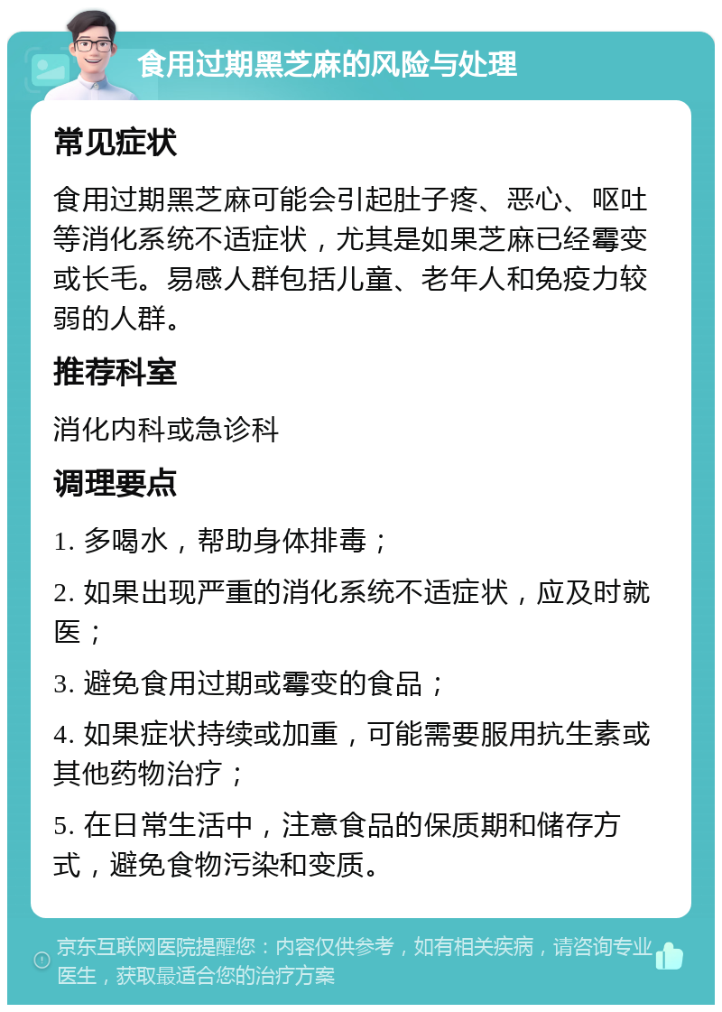 食用过期黑芝麻的风险与处理 常见症状 食用过期黑芝麻可能会引起肚子疼、恶心、呕吐等消化系统不适症状，尤其是如果芝麻已经霉变或长毛。易感人群包括儿童、老年人和免疫力较弱的人群。 推荐科室 消化内科或急诊科 调理要点 1. 多喝水，帮助身体排毒； 2. 如果出现严重的消化系统不适症状，应及时就医； 3. 避免食用过期或霉变的食品； 4. 如果症状持续或加重，可能需要服用抗生素或其他药物治疗； 5. 在日常生活中，注意食品的保质期和储存方式，避免食物污染和变质。