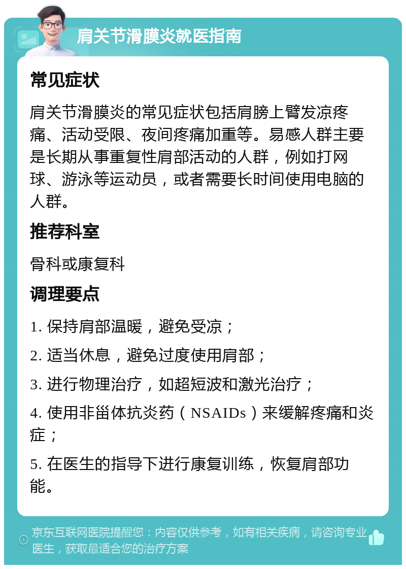 肩关节滑膜炎就医指南 常见症状 肩关节滑膜炎的常见症状包括肩膀上臂发凉疼痛、活动受限、夜间疼痛加重等。易感人群主要是长期从事重复性肩部活动的人群，例如打网球、游泳等运动员，或者需要长时间使用电脑的人群。 推荐科室 骨科或康复科 调理要点 1. 保持肩部温暖，避免受凉； 2. 适当休息，避免过度使用肩部； 3. 进行物理治疗，如超短波和激光治疗； 4. 使用非甾体抗炎药（NSAIDs）来缓解疼痛和炎症； 5. 在医生的指导下进行康复训练，恢复肩部功能。