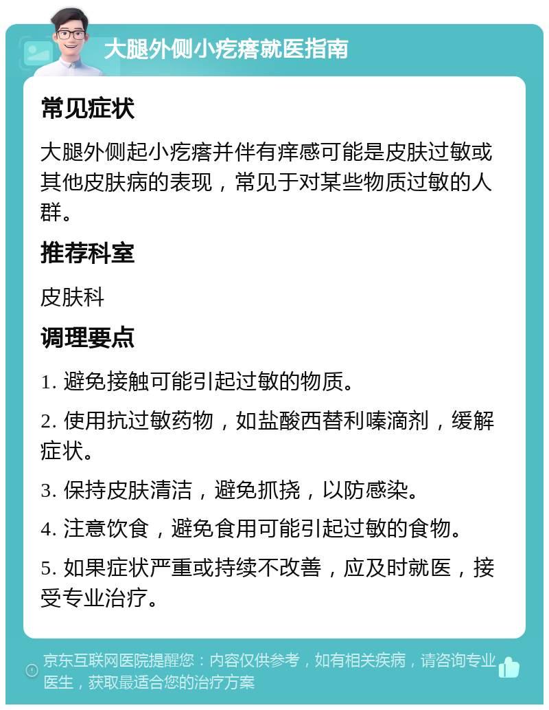 大腿外侧小疙瘩就医指南 常见症状 大腿外侧起小疙瘩并伴有痒感可能是皮肤过敏或其他皮肤病的表现，常见于对某些物质过敏的人群。 推荐科室 皮肤科 调理要点 1. 避免接触可能引起过敏的物质。 2. 使用抗过敏药物，如盐酸西替利嗪滴剂，缓解症状。 3. 保持皮肤清洁，避免抓挠，以防感染。 4. 注意饮食，避免食用可能引起过敏的食物。 5. 如果症状严重或持续不改善，应及时就医，接受专业治疗。