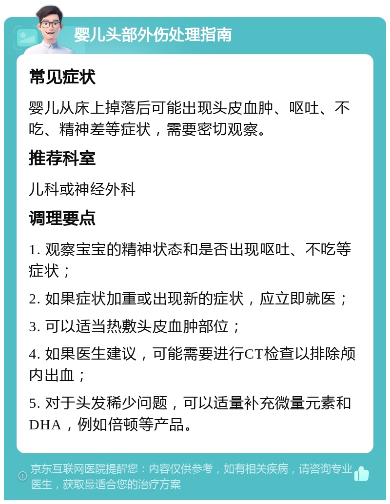 婴儿头部外伤处理指南 常见症状 婴儿从床上掉落后可能出现头皮血肿、呕吐、不吃、精神差等症状，需要密切观察。 推荐科室 儿科或神经外科 调理要点 1. 观察宝宝的精神状态和是否出现呕吐、不吃等症状； 2. 如果症状加重或出现新的症状，应立即就医； 3. 可以适当热敷头皮血肿部位； 4. 如果医生建议，可能需要进行CT检查以排除颅内出血； 5. 对于头发稀少问题，可以适量补充微量元素和DHA，例如倍顿等产品。