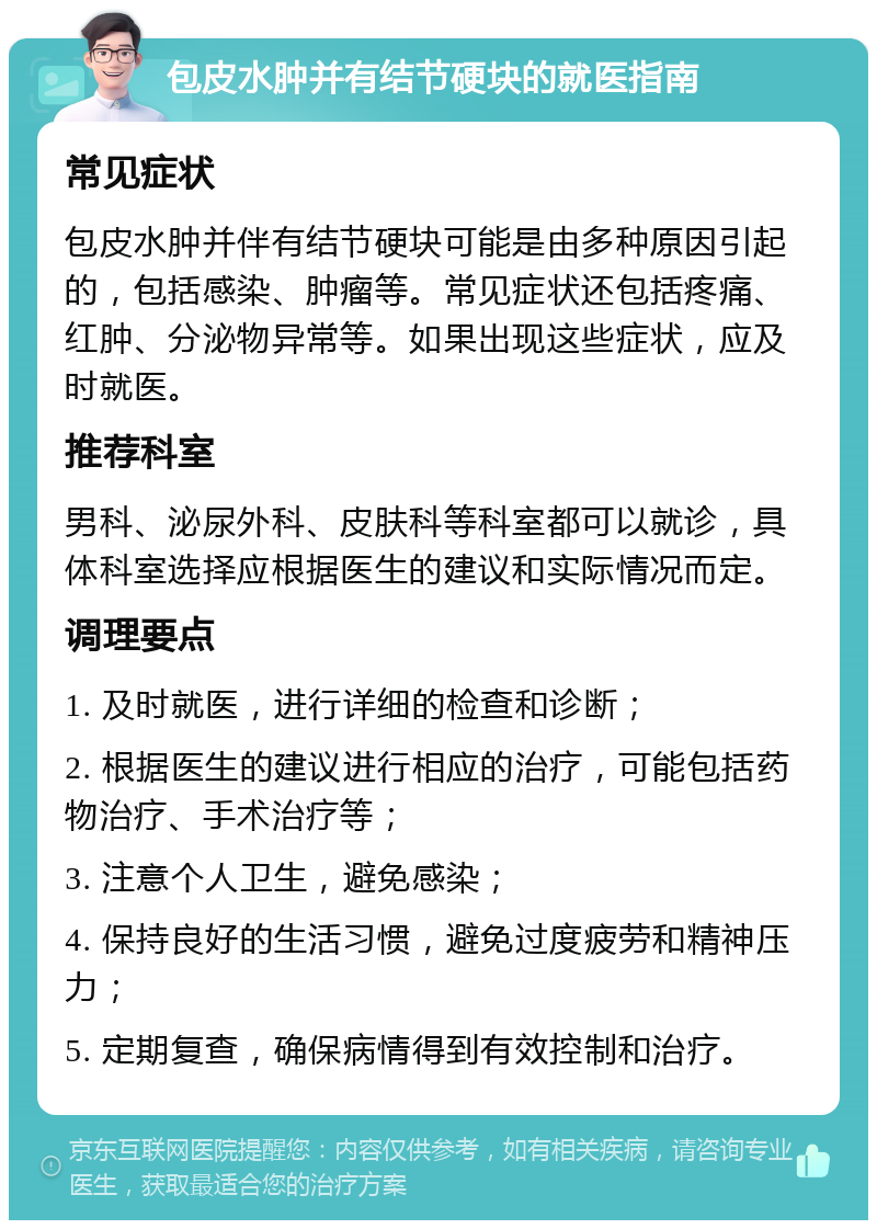 包皮水肿并有结节硬块的就医指南 常见症状 包皮水肿并伴有结节硬块可能是由多种原因引起的，包括感染、肿瘤等。常见症状还包括疼痛、红肿、分泌物异常等。如果出现这些症状，应及时就医。 推荐科室 男科、泌尿外科、皮肤科等科室都可以就诊，具体科室选择应根据医生的建议和实际情况而定。 调理要点 1. 及时就医，进行详细的检查和诊断； 2. 根据医生的建议进行相应的治疗，可能包括药物治疗、手术治疗等； 3. 注意个人卫生，避免感染； 4. 保持良好的生活习惯，避免过度疲劳和精神压力； 5. 定期复查，确保病情得到有效控制和治疗。