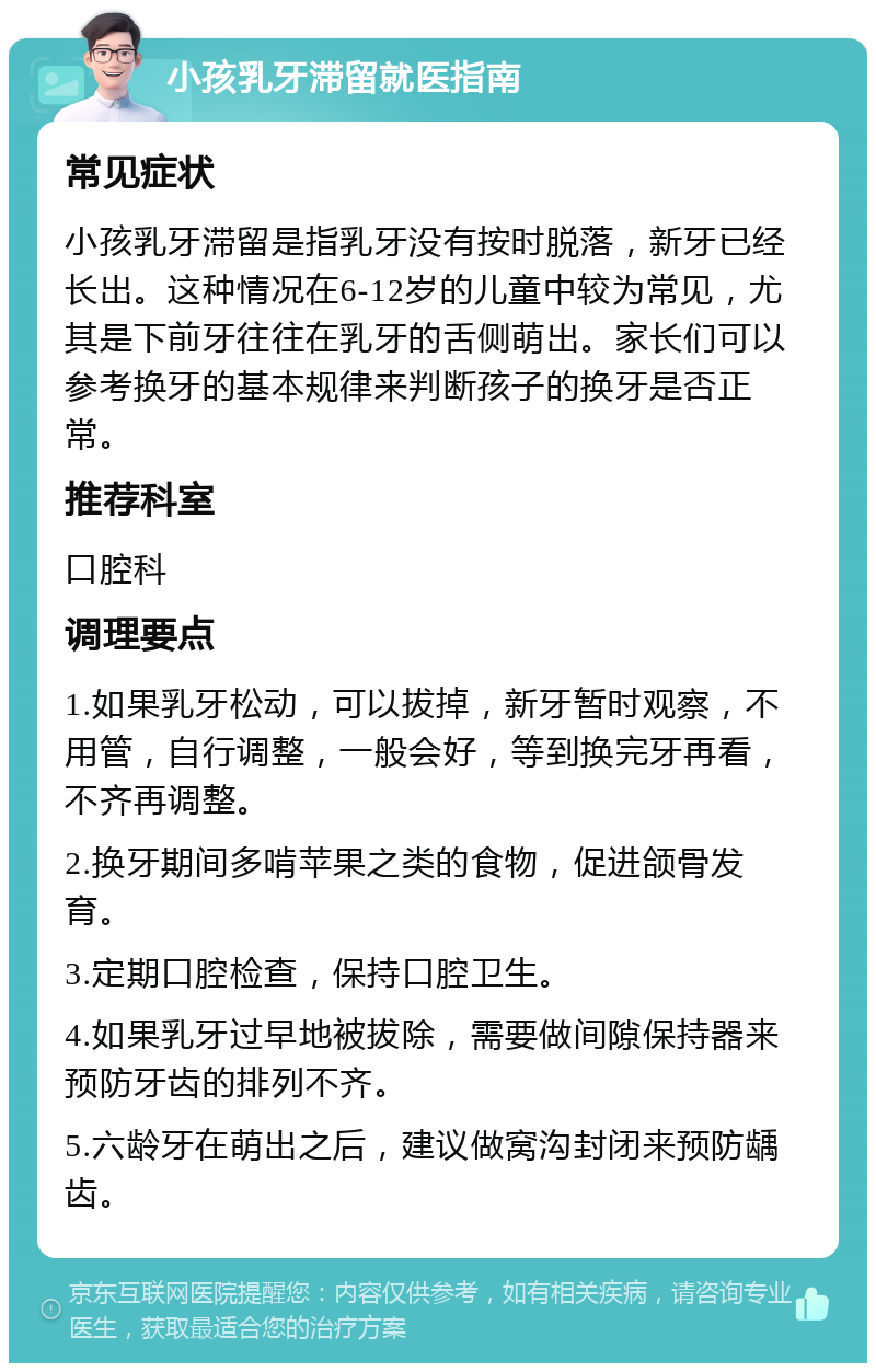 小孩乳牙滞留就医指南 常见症状 小孩乳牙滞留是指乳牙没有按时脱落，新牙已经长出。这种情况在6-12岁的儿童中较为常见，尤其是下前牙往往在乳牙的舌侧萌出。家长们可以参考换牙的基本规律来判断孩子的换牙是否正常。 推荐科室 口腔科 调理要点 1.如果乳牙松动，可以拔掉，新牙暂时观察，不用管，自行调整，一般会好，等到换完牙再看，不齐再调整。 2.换牙期间多啃苹果之类的食物，促进颌骨发育。 3.定期口腔检查，保持口腔卫生。 4.如果乳牙过早地被拔除，需要做间隙保持器来预防牙齿的排列不齐。 5.六龄牙在萌出之后，建议做窝沟封闭来预防龋齿。