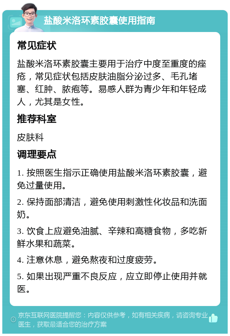 盐酸米洛环素胶囊使用指南 常见症状 盐酸米洛环素胶囊主要用于治疗中度至重度的痤疮，常见症状包括皮肤油脂分泌过多、毛孔堵塞、红肿、脓疱等。易感人群为青少年和年轻成人，尤其是女性。 推荐科室 皮肤科 调理要点 1. 按照医生指示正确使用盐酸米洛环素胶囊，避免过量使用。 2. 保持面部清洁，避免使用刺激性化妆品和洗面奶。 3. 饮食上应避免油腻、辛辣和高糖食物，多吃新鲜水果和蔬菜。 4. 注意休息，避免熬夜和过度疲劳。 5. 如果出现严重不良反应，应立即停止使用并就医。