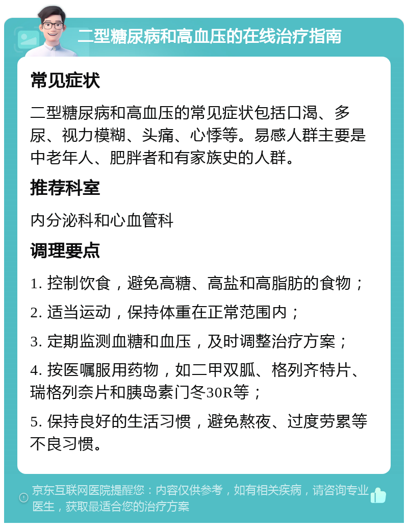 二型糖尿病和高血压的在线治疗指南 常见症状 二型糖尿病和高血压的常见症状包括口渴、多尿、视力模糊、头痛、心悸等。易感人群主要是中老年人、肥胖者和有家族史的人群。 推荐科室 内分泌科和心血管科 调理要点 1. 控制饮食，避免高糖、高盐和高脂肪的食物； 2. 适当运动，保持体重在正常范围内； 3. 定期监测血糖和血压，及时调整治疗方案； 4. 按医嘱服用药物，如二甲双胍、格列齐特片、瑞格列奈片和胰岛素门冬30R等； 5. 保持良好的生活习惯，避免熬夜、过度劳累等不良习惯。