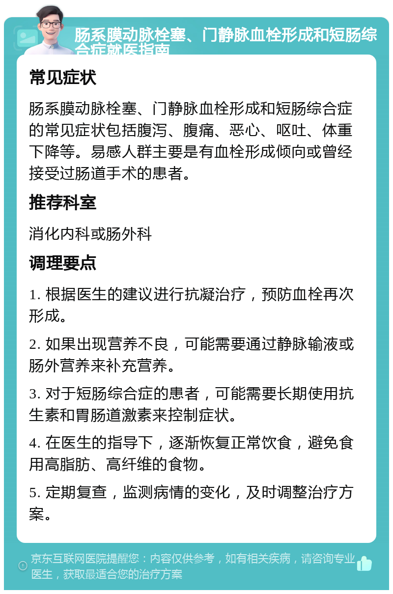 肠系膜动脉栓塞、门静脉血栓形成和短肠综合症就医指南 常见症状 肠系膜动脉栓塞、门静脉血栓形成和短肠综合症的常见症状包括腹泻、腹痛、恶心、呕吐、体重下降等。易感人群主要是有血栓形成倾向或曾经接受过肠道手术的患者。 推荐科室 消化内科或肠外科 调理要点 1. 根据医生的建议进行抗凝治疗，预防血栓再次形成。 2. 如果出现营养不良，可能需要通过静脉输液或肠外营养来补充营养。 3. 对于短肠综合症的患者，可能需要长期使用抗生素和胃肠道激素来控制症状。 4. 在医生的指导下，逐渐恢复正常饮食，避免食用高脂肪、高纤维的食物。 5. 定期复查，监测病情的变化，及时调整治疗方案。