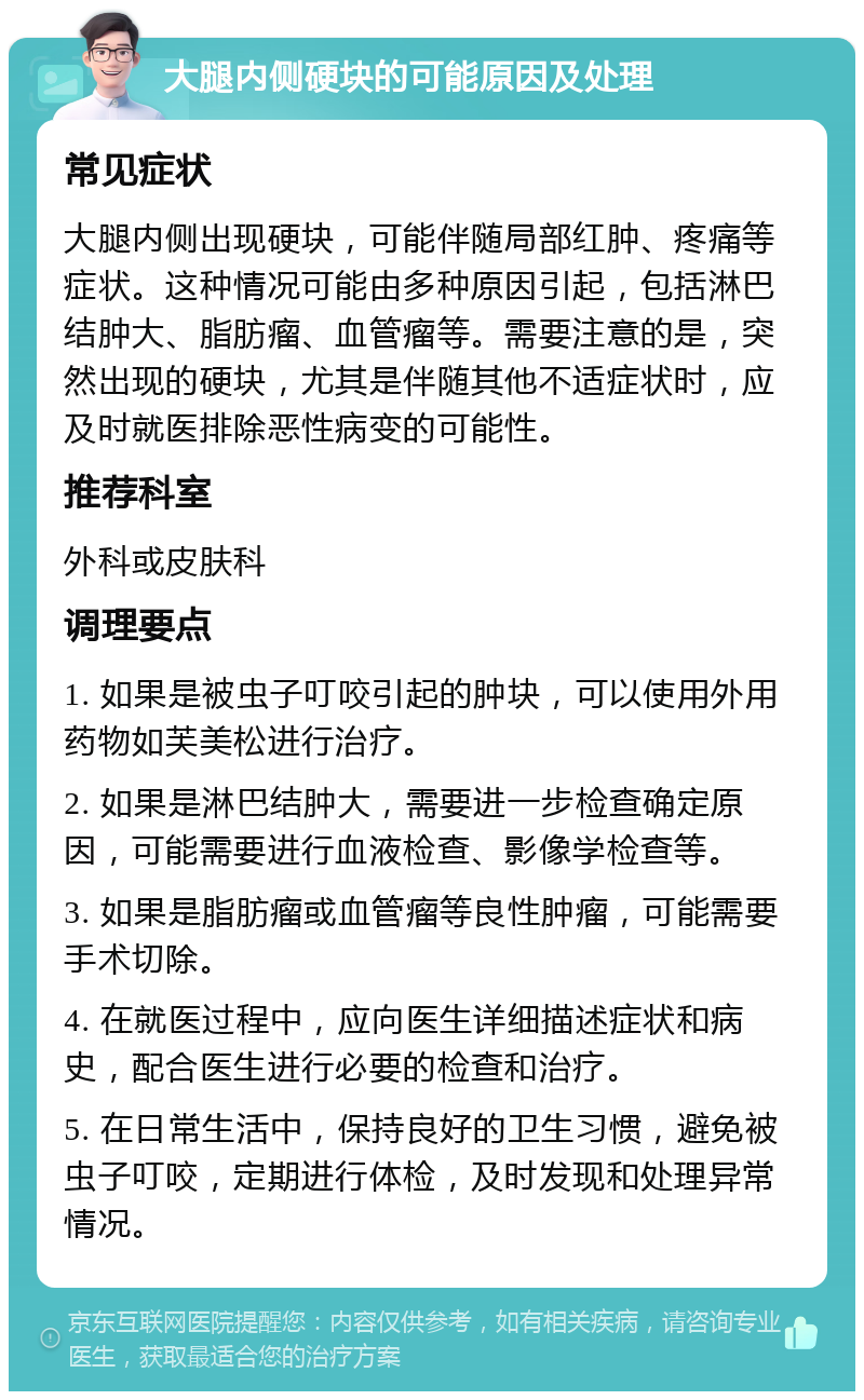 大腿内侧硬块的可能原因及处理 常见症状 大腿内侧出现硬块，可能伴随局部红肿、疼痛等症状。这种情况可能由多种原因引起，包括淋巴结肿大、脂肪瘤、血管瘤等。需要注意的是，突然出现的硬块，尤其是伴随其他不适症状时，应及时就医排除恶性病变的可能性。 推荐科室 外科或皮肤科 调理要点 1. 如果是被虫子叮咬引起的肿块，可以使用外用药物如芙美松进行治疗。 2. 如果是淋巴结肿大，需要进一步检查确定原因，可能需要进行血液检查、影像学检查等。 3. 如果是脂肪瘤或血管瘤等良性肿瘤，可能需要手术切除。 4. 在就医过程中，应向医生详细描述症状和病史，配合医生进行必要的检查和治疗。 5. 在日常生活中，保持良好的卫生习惯，避免被虫子叮咬，定期进行体检，及时发现和处理异常情况。