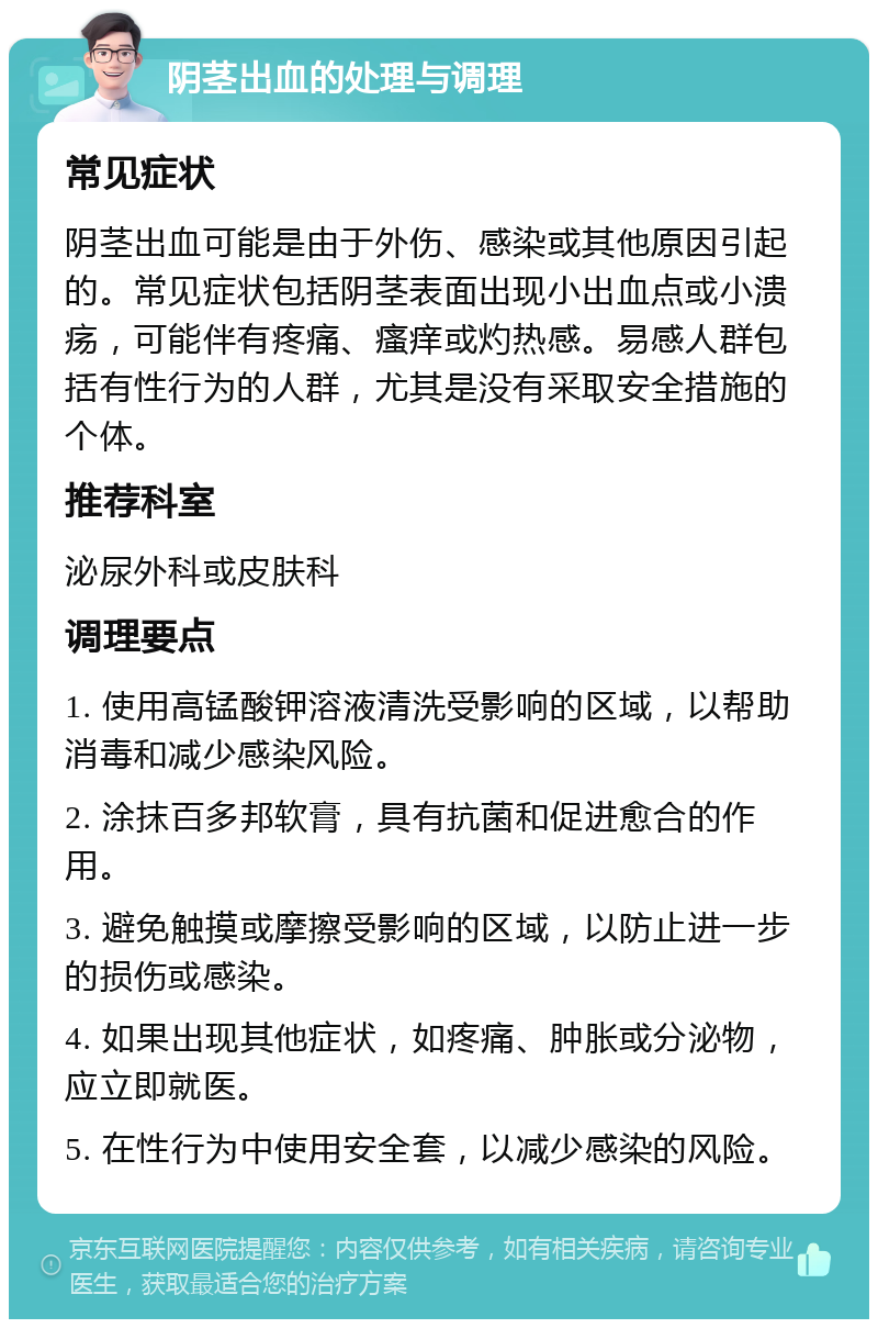 阴茎出血的处理与调理 常见症状 阴茎出血可能是由于外伤、感染或其他原因引起的。常见症状包括阴茎表面出现小出血点或小溃疡，可能伴有疼痛、瘙痒或灼热感。易感人群包括有性行为的人群，尤其是没有采取安全措施的个体。 推荐科室 泌尿外科或皮肤科 调理要点 1. 使用高锰酸钾溶液清洗受影响的区域，以帮助消毒和减少感染风险。 2. 涂抹百多邦软膏，具有抗菌和促进愈合的作用。 3. 避免触摸或摩擦受影响的区域，以防止进一步的损伤或感染。 4. 如果出现其他症状，如疼痛、肿胀或分泌物，应立即就医。 5. 在性行为中使用安全套，以减少感染的风险。