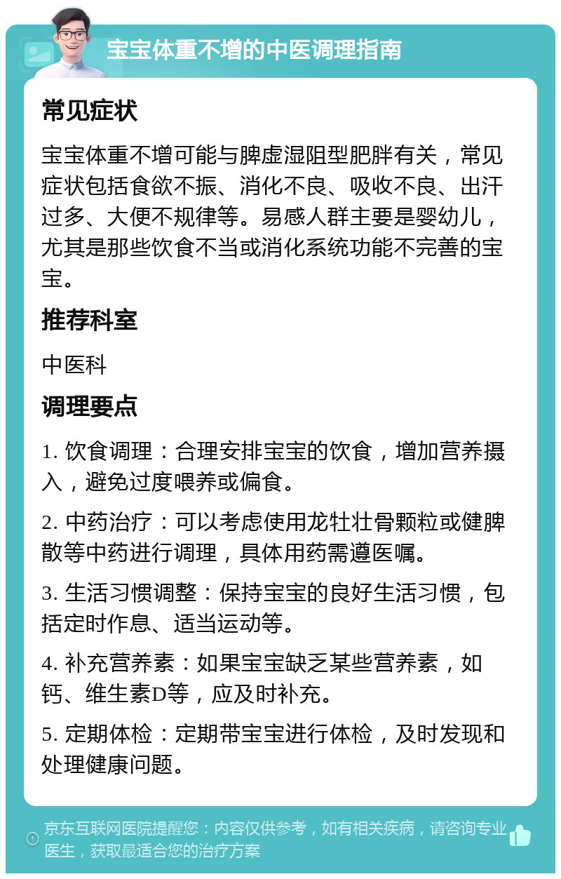 宝宝体重不增的中医调理指南 常见症状 宝宝体重不增可能与脾虚湿阻型肥胖有关，常见症状包括食欲不振、消化不良、吸收不良、出汗过多、大便不规律等。易感人群主要是婴幼儿，尤其是那些饮食不当或消化系统功能不完善的宝宝。 推荐科室 中医科 调理要点 1. 饮食调理：合理安排宝宝的饮食，增加营养摄入，避免过度喂养或偏食。 2. 中药治疗：可以考虑使用龙牡壮骨颗粒或健脾散等中药进行调理，具体用药需遵医嘱。 3. 生活习惯调整：保持宝宝的良好生活习惯，包括定时作息、适当运动等。 4. 补充营养素：如果宝宝缺乏某些营养素，如钙、维生素D等，应及时补充。 5. 定期体检：定期带宝宝进行体检，及时发现和处理健康问题。