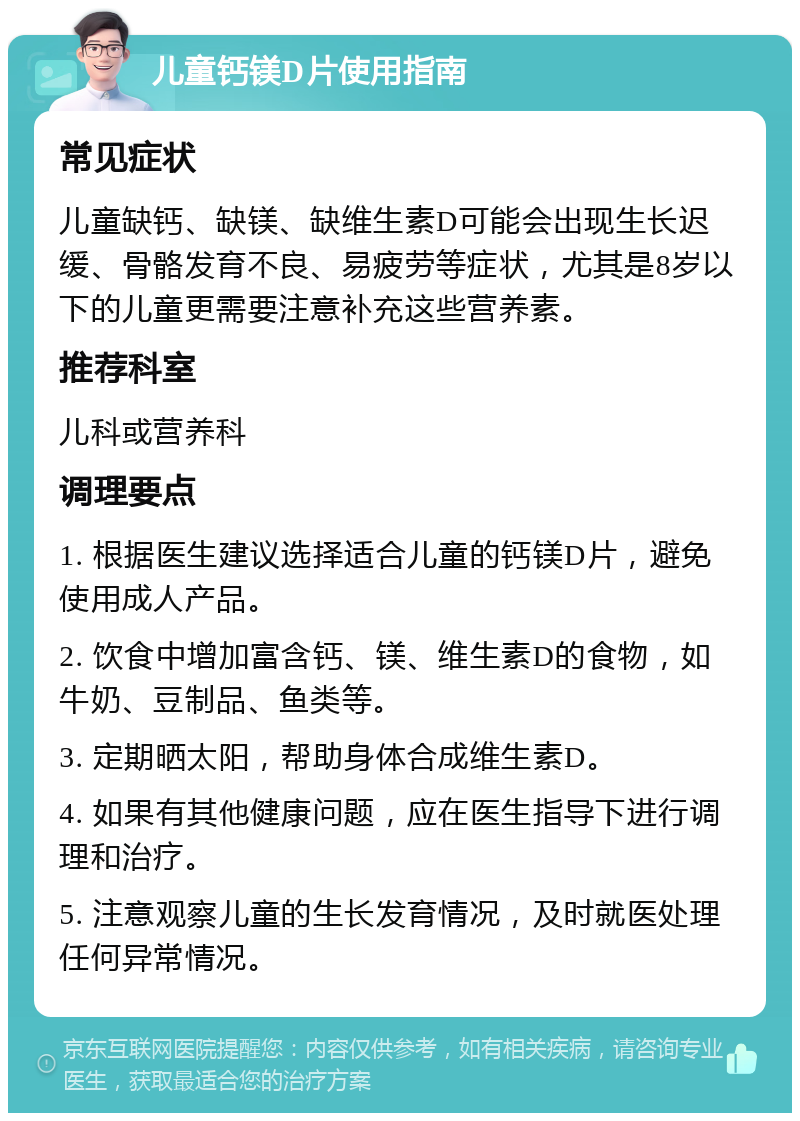 儿童钙镁D片使用指南 常见症状 儿童缺钙、缺镁、缺维生素D可能会出现生长迟缓、骨骼发育不良、易疲劳等症状，尤其是8岁以下的儿童更需要注意补充这些营养素。 推荐科室 儿科或营养科 调理要点 1. 根据医生建议选择适合儿童的钙镁D片，避免使用成人产品。 2. 饮食中增加富含钙、镁、维生素D的食物，如牛奶、豆制品、鱼类等。 3. 定期晒太阳，帮助身体合成维生素D。 4. 如果有其他健康问题，应在医生指导下进行调理和治疗。 5. 注意观察儿童的生长发育情况，及时就医处理任何异常情况。