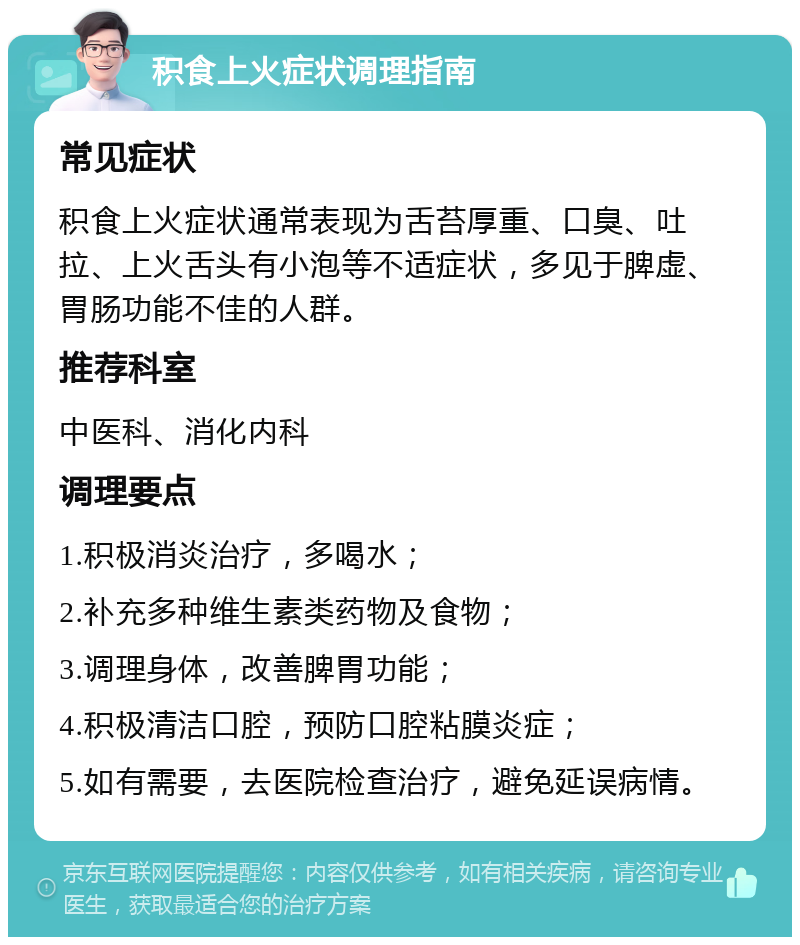 积食上火症状调理指南 常见症状 积食上火症状通常表现为舌苔厚重、口臭、吐拉、上火舌头有小泡等不适症状，多见于脾虚、胃肠功能不佳的人群。 推荐科室 中医科、消化内科 调理要点 1.积极消炎治疗，多喝水； 2.补充多种维生素类药物及食物； 3.调理身体，改善脾胃功能； 4.积极清洁口腔，预防口腔粘膜炎症； 5.如有需要，去医院检查治疗，避免延误病情。