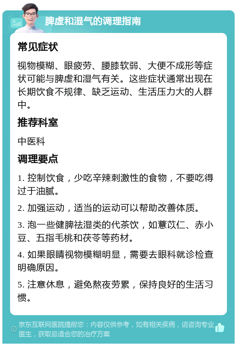 脾虚和湿气的调理指南 常见症状 视物模糊、眼疲劳、腰膝软弱、大便不成形等症状可能与脾虚和湿气有关。这些症状通常出现在长期饮食不规律、缺乏运动、生活压力大的人群中。 推荐科室 中医科 调理要点 1. 控制饮食，少吃辛辣刺激性的食物，不要吃得过于油腻。 2. 加强运动，适当的运动可以帮助改善体质。 3. 泡一些健脾祛湿类的代茶饮，如薏苡仁、赤小豆、五指毛桃和茯苓等药材。 4. 如果眼睛视物模糊明显，需要去眼科就诊检查明确原因。 5. 注意休息，避免熬夜劳累，保持良好的生活习惯。