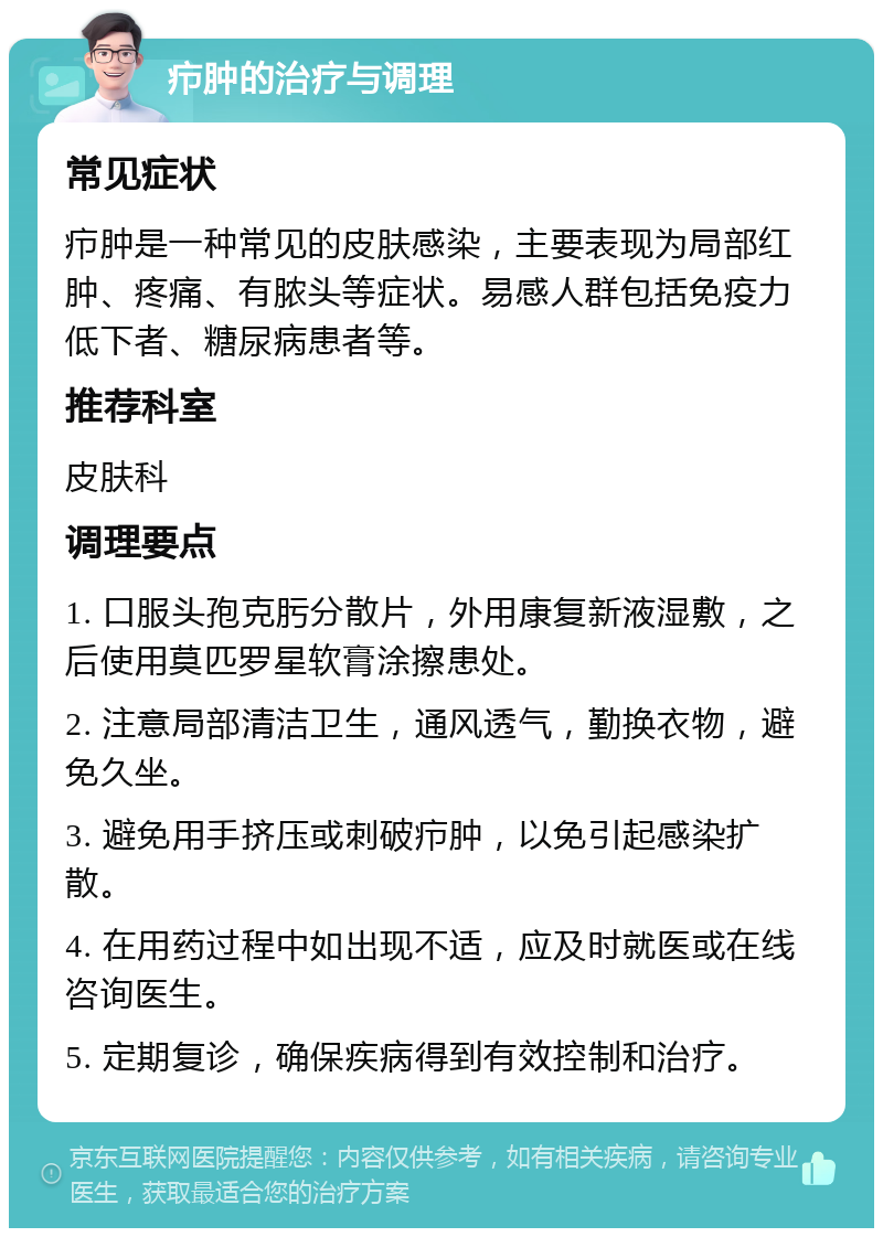 疖肿的治疗与调理 常见症状 疖肿是一种常见的皮肤感染，主要表现为局部红肿、疼痛、有脓头等症状。易感人群包括免疫力低下者、糖尿病患者等。 推荐科室 皮肤科 调理要点 1. 口服头孢克肟分散片，外用康复新液湿敷，之后使用莫匹罗星软膏涂擦患处。 2. 注意局部清洁卫生，通风透气，勤换衣物，避免久坐。 3. 避免用手挤压或刺破疖肿，以免引起感染扩散。 4. 在用药过程中如出现不适，应及时就医或在线咨询医生。 5. 定期复诊，确保疾病得到有效控制和治疗。