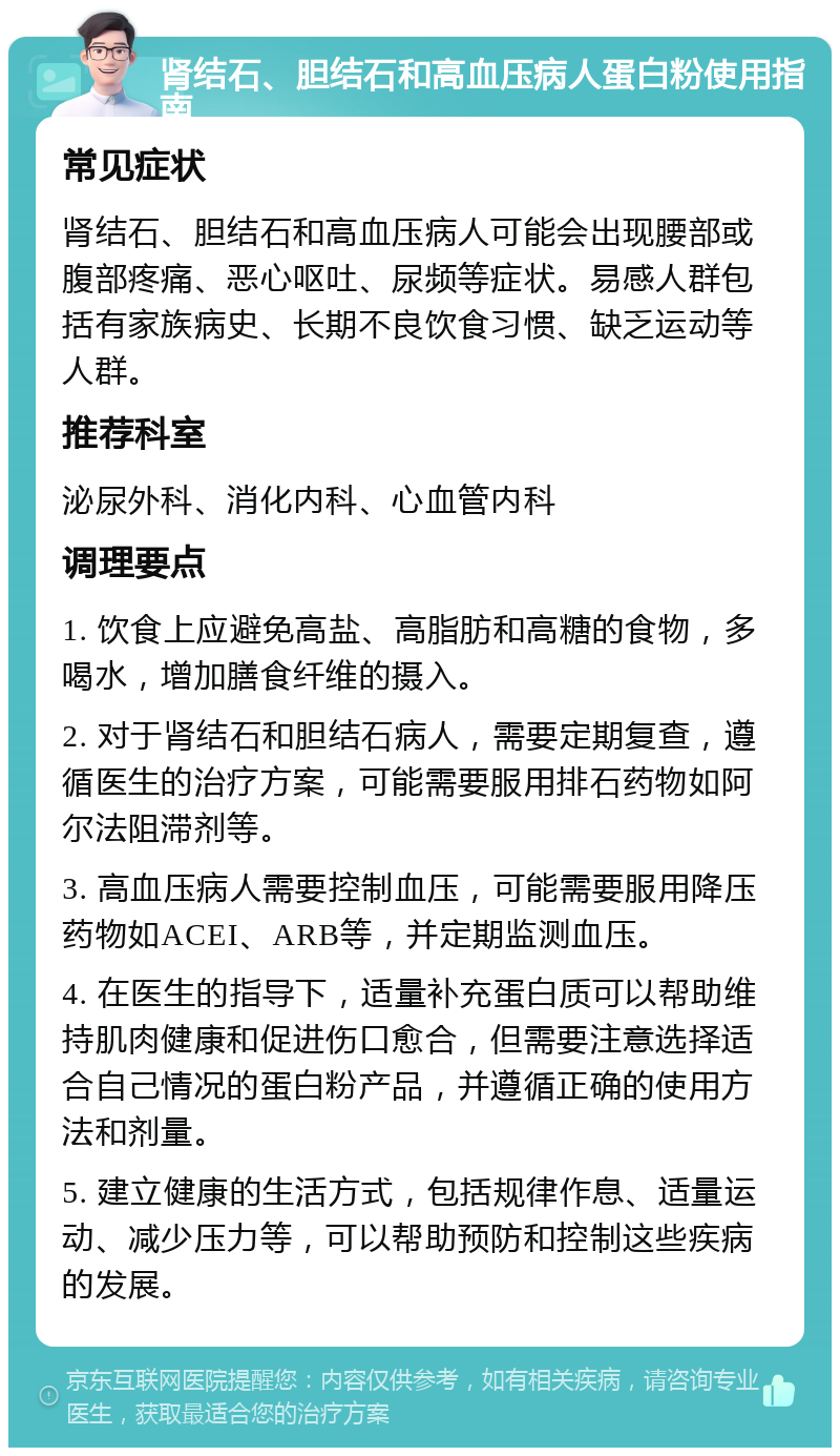 肾结石、胆结石和高血压病人蛋白粉使用指南 常见症状 肾结石、胆结石和高血压病人可能会出现腰部或腹部疼痛、恶心呕吐、尿频等症状。易感人群包括有家族病史、长期不良饮食习惯、缺乏运动等人群。 推荐科室 泌尿外科、消化内科、心血管内科 调理要点 1. 饮食上应避免高盐、高脂肪和高糖的食物，多喝水，增加膳食纤维的摄入。 2. 对于肾结石和胆结石病人，需要定期复查，遵循医生的治疗方案，可能需要服用排石药物如阿尔法阻滞剂等。 3. 高血压病人需要控制血压，可能需要服用降压药物如ACEI、ARB等，并定期监测血压。 4. 在医生的指导下，适量补充蛋白质可以帮助维持肌肉健康和促进伤口愈合，但需要注意选择适合自己情况的蛋白粉产品，并遵循正确的使用方法和剂量。 5. 建立健康的生活方式，包括规律作息、适量运动、减少压力等，可以帮助预防和控制这些疾病的发展。