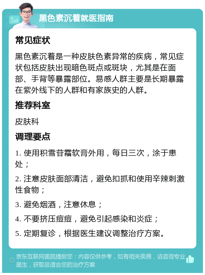 黑色素沉着就医指南 常见症状 黑色素沉着是一种皮肤色素异常的疾病，常见症状包括皮肤出现暗色斑点或斑块，尤其是在面部、手背等暴露部位。易感人群主要是长期暴露在紫外线下的人群和有家族史的人群。 推荐科室 皮肤科 调理要点 1. 使用积雪苷霜软膏外用，每日三次，涂于患处； 2. 注意皮肤面部清洁，避免扣抓和使用辛辣刺激性食物； 3. 避免烟酒，注意休息； 4. 不要挤压痘痘，避免引起感染和炎症； 5. 定期复诊，根据医生建议调整治疗方案。