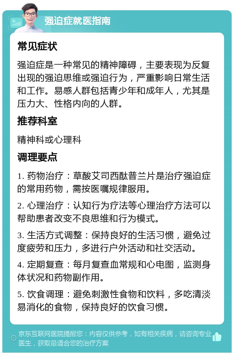 强迫症就医指南 常见症状 强迫症是一种常见的精神障碍，主要表现为反复出现的强迫思维或强迫行为，严重影响日常生活和工作。易感人群包括青少年和成年人，尤其是压力大、性格内向的人群。 推荐科室 精神科或心理科 调理要点 1. 药物治疗：草酸艾司西酞普兰片是治疗强迫症的常用药物，需按医嘱规律服用。 2. 心理治疗：认知行为疗法等心理治疗方法可以帮助患者改变不良思维和行为模式。 3. 生活方式调整：保持良好的生活习惯，避免过度疲劳和压力，多进行户外活动和社交活动。 4. 定期复查：每月复查血常规和心电图，监测身体状况和药物副作用。 5. 饮食调理：避免刺激性食物和饮料，多吃清淡易消化的食物，保持良好的饮食习惯。