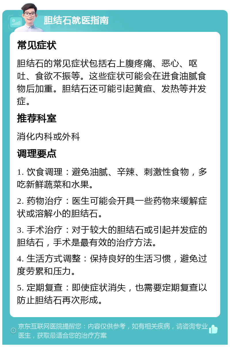 胆结石就医指南 常见症状 胆结石的常见症状包括右上腹疼痛、恶心、呕吐、食欲不振等。这些症状可能会在进食油腻食物后加重。胆结石还可能引起黄疸、发热等并发症。 推荐科室 消化内科或外科 调理要点 1. 饮食调理：避免油腻、辛辣、刺激性食物，多吃新鲜蔬菜和水果。 2. 药物治疗：医生可能会开具一些药物来缓解症状或溶解小的胆结石。 3. 手术治疗：对于较大的胆结石或引起并发症的胆结石，手术是最有效的治疗方法。 4. 生活方式调整：保持良好的生活习惯，避免过度劳累和压力。 5. 定期复查：即使症状消失，也需要定期复查以防止胆结石再次形成。