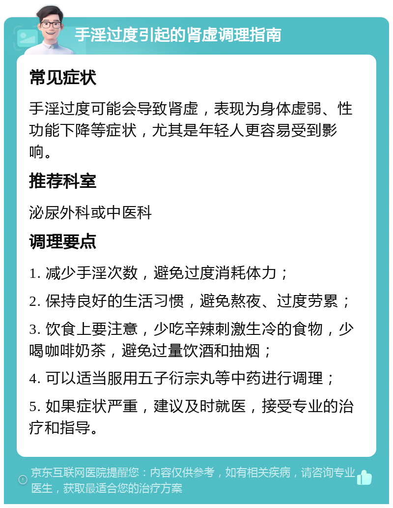 手淫过度引起的肾虚调理指南 常见症状 手淫过度可能会导致肾虚，表现为身体虚弱、性功能下降等症状，尤其是年轻人更容易受到影响。 推荐科室 泌尿外科或中医科 调理要点 1. 减少手淫次数，避免过度消耗体力； 2. 保持良好的生活习惯，避免熬夜、过度劳累； 3. 饮食上要注意，少吃辛辣刺激生冷的食物，少喝咖啡奶茶，避免过量饮酒和抽烟； 4. 可以适当服用五子衍宗丸等中药进行调理； 5. 如果症状严重，建议及时就医，接受专业的治疗和指导。