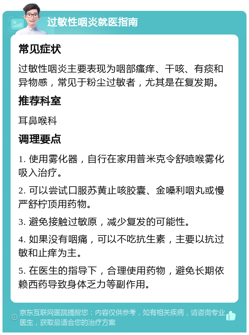 过敏性咽炎就医指南 常见症状 过敏性咽炎主要表现为咽部瘙痒、干咳、有痰和异物感，常见于粉尘过敏者，尤其是在复发期。 推荐科室 耳鼻喉科 调理要点 1. 使用雾化器，自行在家用普米克令舒喷喉雾化吸入治疗。 2. 可以尝试口服苏黄止咳胶囊、金嗓利咽丸或慢严舒柠顶用药物。 3. 避免接触过敏原，减少复发的可能性。 4. 如果没有咽痛，可以不吃抗生素，主要以抗过敏和止痒为主。 5. 在医生的指导下，合理使用药物，避免长期依赖西药导致身体乏力等副作用。