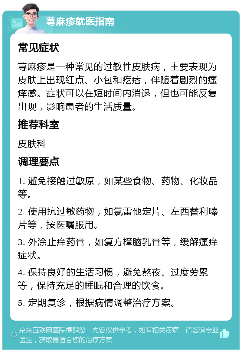 荨麻疹就医指南 常见症状 荨麻疹是一种常见的过敏性皮肤病，主要表现为皮肤上出现红点、小包和疙瘩，伴随着剧烈的瘙痒感。症状可以在短时间内消退，但也可能反复出现，影响患者的生活质量。 推荐科室 皮肤科 调理要点 1. 避免接触过敏原，如某些食物、药物、化妆品等。 2. 使用抗过敏药物，如氯雷他定片、左西替利嗪片等，按医嘱服用。 3. 外涂止痒药膏，如复方樟脑乳膏等，缓解瘙痒症状。 4. 保持良好的生活习惯，避免熬夜、过度劳累等，保持充足的睡眠和合理的饮食。 5. 定期复诊，根据病情调整治疗方案。