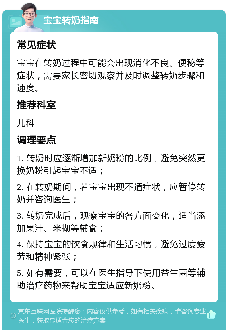 宝宝转奶指南 常见症状 宝宝在转奶过程中可能会出现消化不良、便秘等症状，需要家长密切观察并及时调整转奶步骤和速度。 推荐科室 儿科 调理要点 1. 转奶时应逐渐增加新奶粉的比例，避免突然更换奶粉引起宝宝不适； 2. 在转奶期间，若宝宝出现不适症状，应暂停转奶并咨询医生； 3. 转奶完成后，观察宝宝的各方面变化，适当添加果汁、米糊等辅食； 4. 保持宝宝的饮食规律和生活习惯，避免过度疲劳和精神紧张； 5. 如有需要，可以在医生指导下使用益生菌等辅助治疗药物来帮助宝宝适应新奶粉。