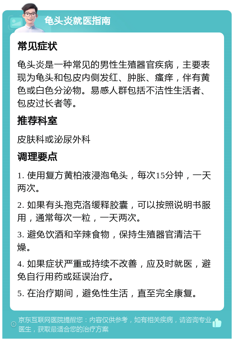 龟头炎就医指南 常见症状 龟头炎是一种常见的男性生殖器官疾病，主要表现为龟头和包皮内侧发红、肿胀、瘙痒，伴有黄色或白色分泌物。易感人群包括不洁性生活者、包皮过长者等。 推荐科室 皮肤科或泌尿外科 调理要点 1. 使用复方黄柏液浸泡龟头，每次15分钟，一天两次。 2. 如果有头孢克洛缓释胶囊，可以按照说明书服用，通常每次一粒，一天两次。 3. 避免饮酒和辛辣食物，保持生殖器官清洁干燥。 4. 如果症状严重或持续不改善，应及时就医，避免自行用药或延误治疗。 5. 在治疗期间，避免性生活，直至完全康复。