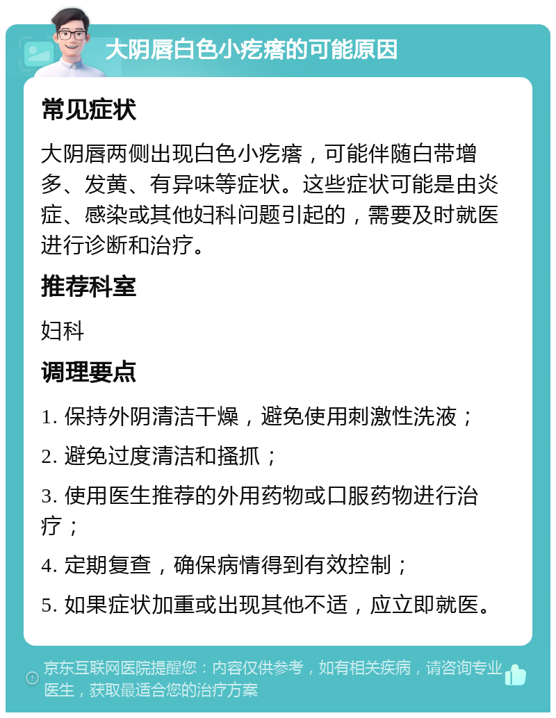 大阴唇白色小疙瘩的可能原因 常见症状 大阴唇两侧出现白色小疙瘩，可能伴随白带增多、发黄、有异味等症状。这些症状可能是由炎症、感染或其他妇科问题引起的，需要及时就医进行诊断和治疗。 推荐科室 妇科 调理要点 1. 保持外阴清洁干燥，避免使用刺激性洗液； 2. 避免过度清洁和搔抓； 3. 使用医生推荐的外用药物或口服药物进行治疗； 4. 定期复查，确保病情得到有效控制； 5. 如果症状加重或出现其他不适，应立即就医。