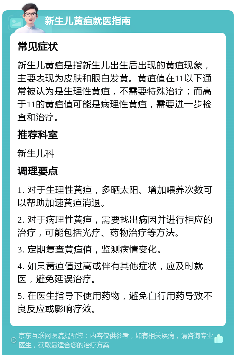 新生儿黄疸就医指南 常见症状 新生儿黄疸是指新生儿出生后出现的黄疸现象，主要表现为皮肤和眼白发黄。黄疸值在11以下通常被认为是生理性黄疸，不需要特殊治疗；而高于11的黄疸值可能是病理性黄疸，需要进一步检查和治疗。 推荐科室 新生儿科 调理要点 1. 对于生理性黄疸，多晒太阳、增加喂养次数可以帮助加速黄疸消退。 2. 对于病理性黄疸，需要找出病因并进行相应的治疗，可能包括光疗、药物治疗等方法。 3. 定期复查黄疸值，监测病情变化。 4. 如果黄疸值过高或伴有其他症状，应及时就医，避免延误治疗。 5. 在医生指导下使用药物，避免自行用药导致不良反应或影响疗效。