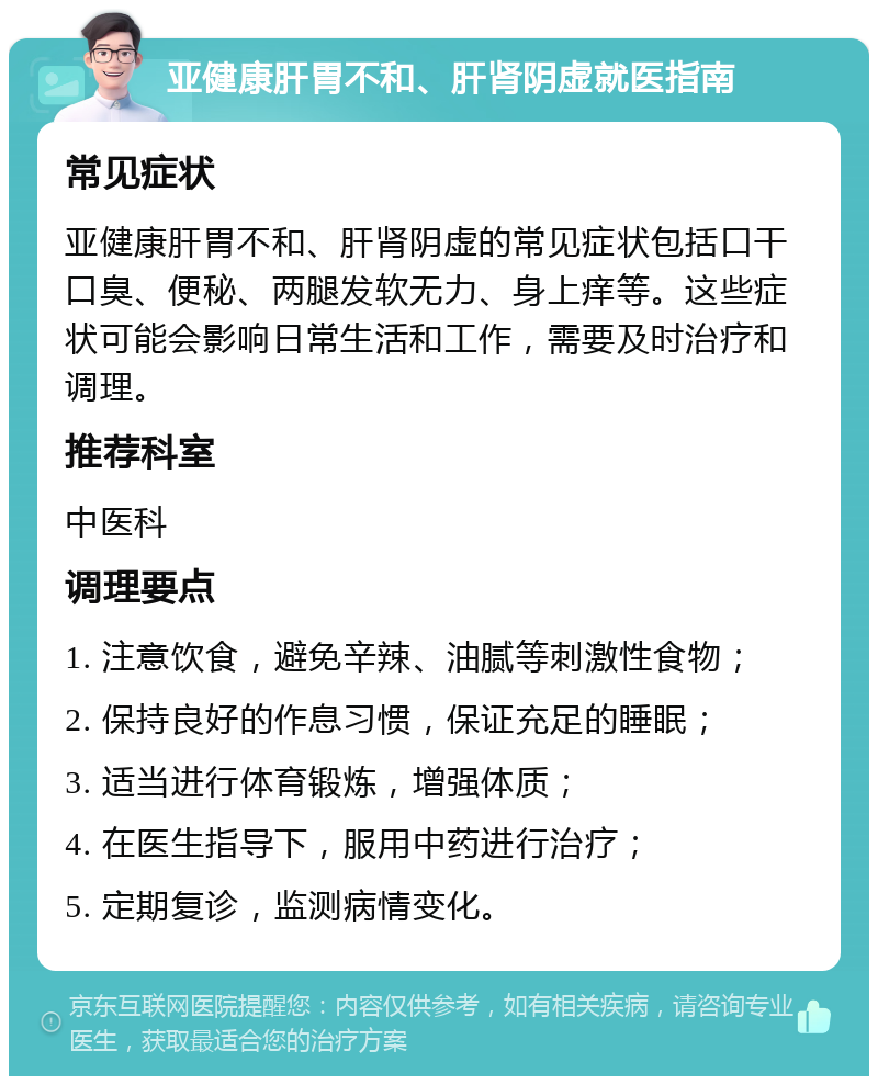 亚健康肝胃不和、肝肾阴虚就医指南 常见症状 亚健康肝胃不和、肝肾阴虚的常见症状包括口干口臭、便秘、两腿发软无力、身上痒等。这些症状可能会影响日常生活和工作，需要及时治疗和调理。 推荐科室 中医科 调理要点 1. 注意饮食，避免辛辣、油腻等刺激性食物； 2. 保持良好的作息习惯，保证充足的睡眠； 3. 适当进行体育锻炼，增强体质； 4. 在医生指导下，服用中药进行治疗； 5. 定期复诊，监测病情变化。