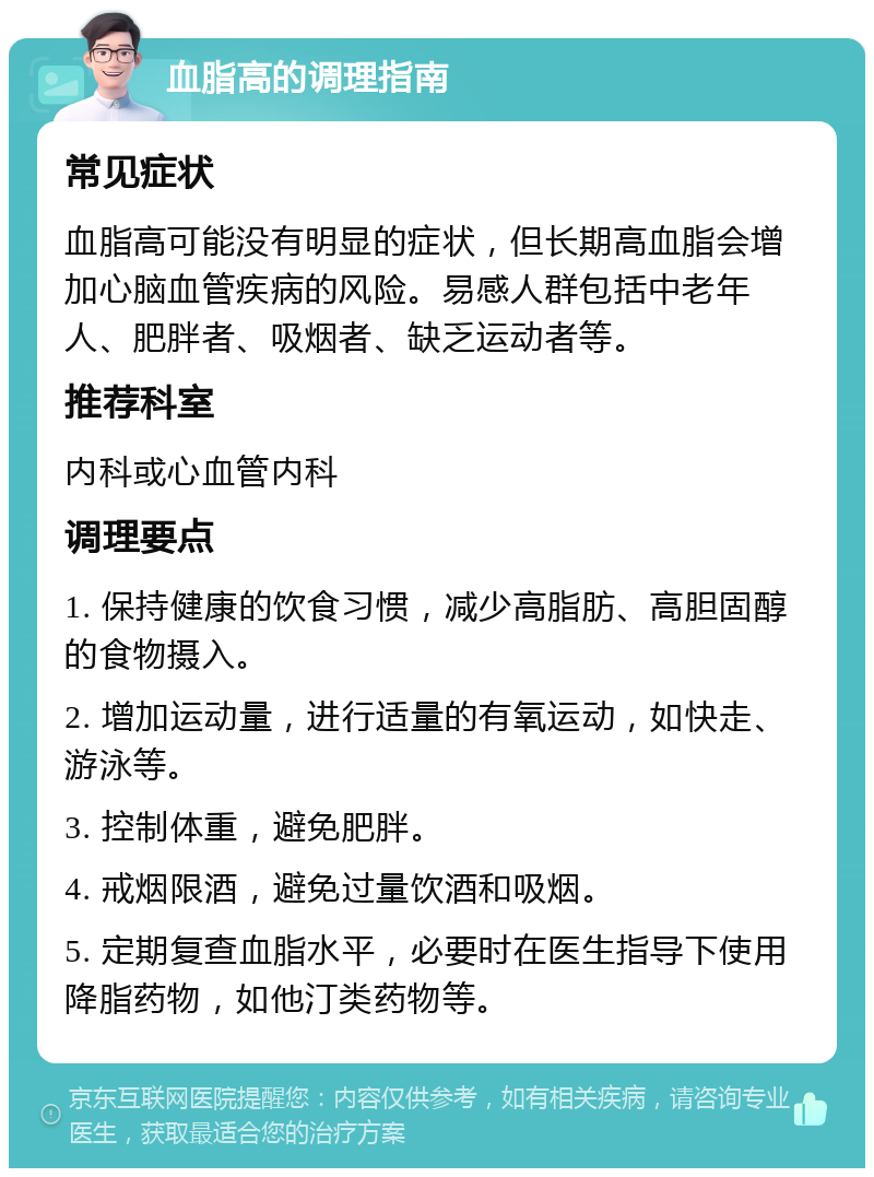 血脂高的调理指南 常见症状 血脂高可能没有明显的症状，但长期高血脂会增加心脑血管疾病的风险。易感人群包括中老年人、肥胖者、吸烟者、缺乏运动者等。 推荐科室 内科或心血管内科 调理要点 1. 保持健康的饮食习惯，减少高脂肪、高胆固醇的食物摄入。 2. 增加运动量，进行适量的有氧运动，如快走、游泳等。 3. 控制体重，避免肥胖。 4. 戒烟限酒，避免过量饮酒和吸烟。 5. 定期复查血脂水平，必要时在医生指导下使用降脂药物，如他汀类药物等。