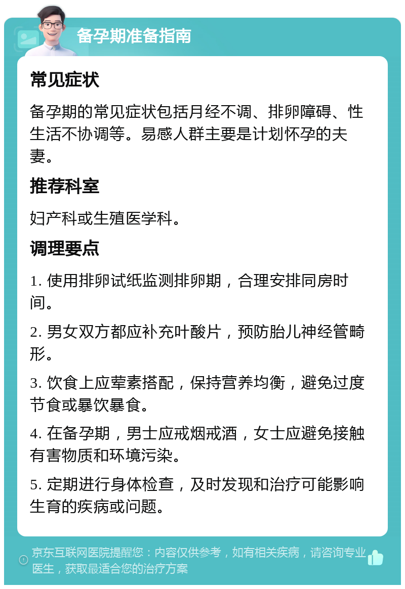 备孕期准备指南 常见症状 备孕期的常见症状包括月经不调、排卵障碍、性生活不协调等。易感人群主要是计划怀孕的夫妻。 推荐科室 妇产科或生殖医学科。 调理要点 1. 使用排卵试纸监测排卵期，合理安排同房时间。 2. 男女双方都应补充叶酸片，预防胎儿神经管畸形。 3. 饮食上应荤素搭配，保持营养均衡，避免过度节食或暴饮暴食。 4. 在备孕期，男士应戒烟戒酒，女士应避免接触有害物质和环境污染。 5. 定期进行身体检查，及时发现和治疗可能影响生育的疾病或问题。